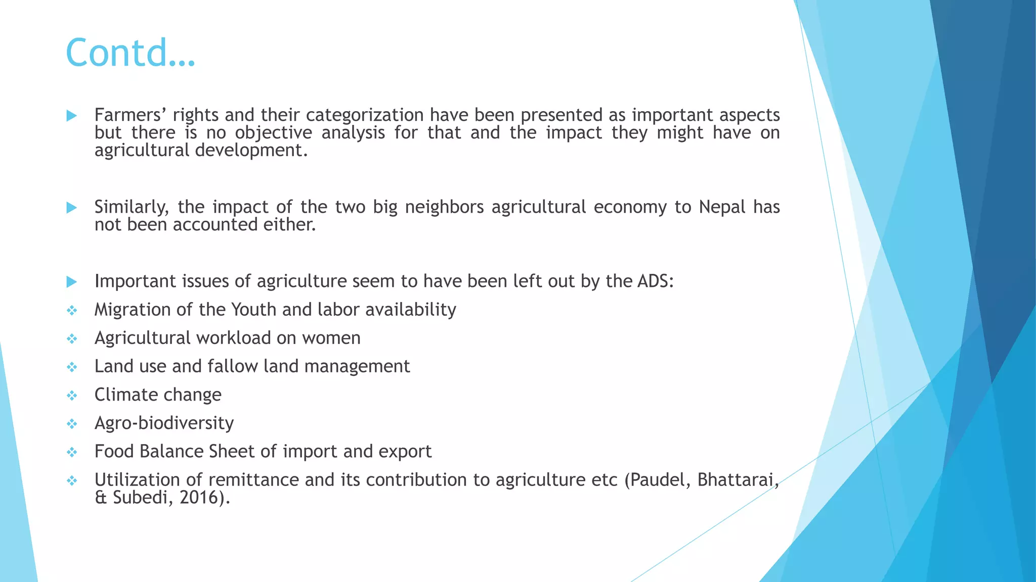 Contd…
 Farmers’ rights and their categorization have been presented as important aspects
but there is no objective analysis for that and the impact they might have on
agricultural development.
 Similarly, the impact of the two big neighbors agricultural economy to Nepal has
not been accounted either.
 Important issues of agriculture seem to have been left out by the ADS:
 Migration of the Youth and labor availability
 Agricultural workload on women
 Land use and fallow land management
 Climate change
 Agro-biodiversity
 Food Balance Sheet of import and export
 Utilization of remittance and its contribution to agriculture etc (Paudel, Bhattarai,
& Subedi, 2016).
 