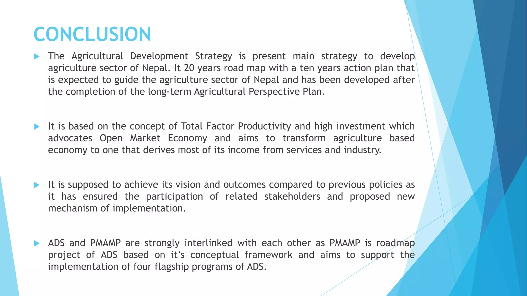 CONCLUSION
 The Agricultural Development Strategy is present main strategy to develop
agriculture sector of Nepal. It 20 years road map with a ten years action plan that
is expected to guide the agriculture sector of Nepal and has been developed after
the completion of the long-term Agricultural Perspective Plan.
 It is based on the concept of Total Factor Productivity and high investment which
advocates Open Market Economy and aims to transform agriculture based
economy to one that derives most of its income from services and industry.
 It is supposed to achieve its vision and outcomes compared to previous policies as
it has ensured the participation of related stakeholders and proposed new
mechanism of implementation.
 ADS and PMAMP are strongly interlinked with each other as PMAMP is roadmap
project of ADS based on it’s conceptual framework and aims to support the
implementation of four flagship programs of ADS.
 
