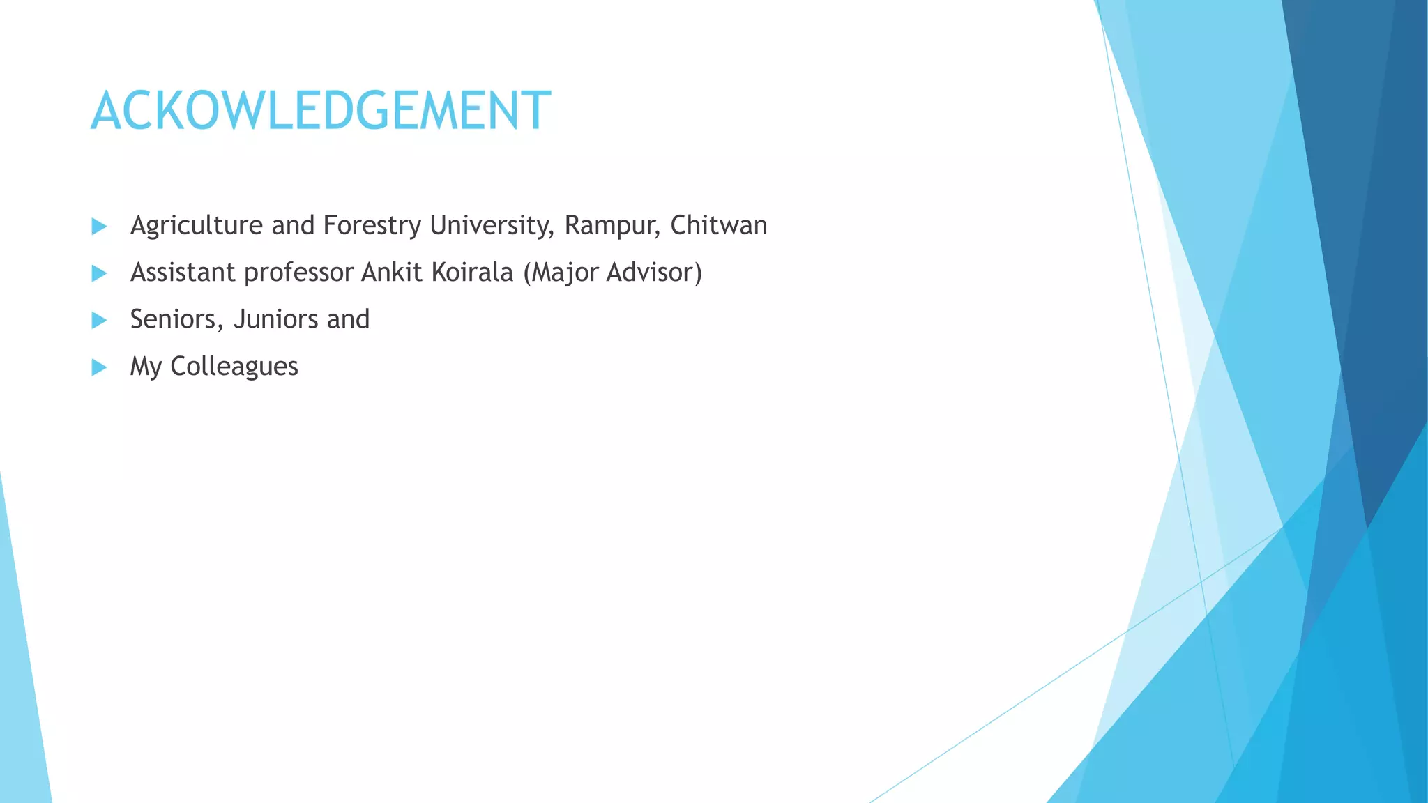 ACKOWLEDGEMENT
 Agriculture and Forestry University, Rampur, Chitwan
 Assistant professor Ankit Koirala (Major Advisor)
 Seniors, Juniors and
 My Colleagues
 