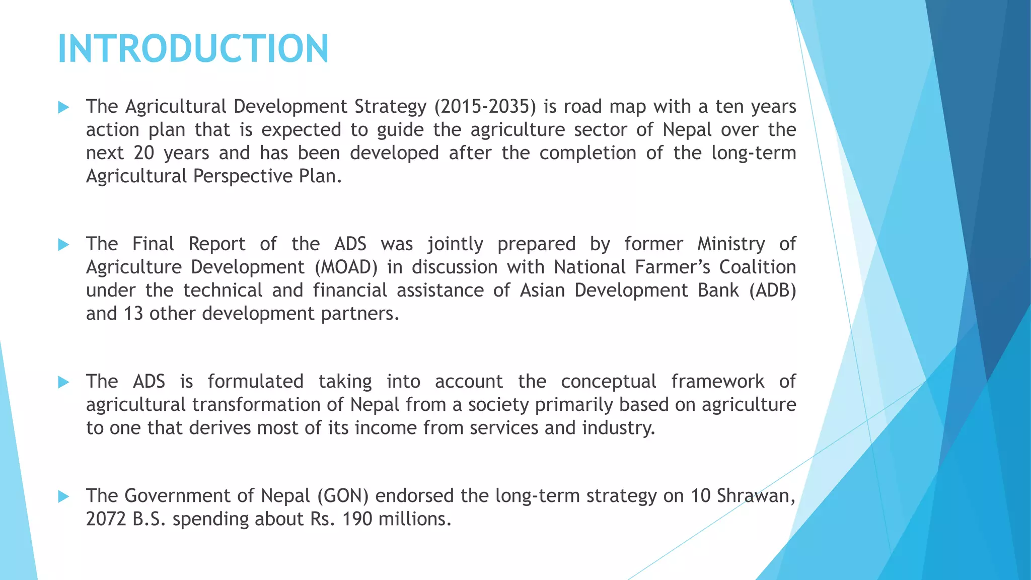 INTRODUCTION
 The Agricultural Development Strategy (2015-2035) is road map with a ten years
action plan that is expected to guide the agriculture sector of Nepal over the
next 20 years and has been developed after the completion of the long-term
Agricultural Perspective Plan.
 The Final Report of the ADS was jointly prepared by former Ministry of
Agriculture Development (MOAD) in discussion with National Farmer’s Coalition
under the technical and financial assistance of Asian Development Bank (ADB)
and 13 other development partners.
 The ADS is formulated taking into account the conceptual framework of
agricultural transformation of Nepal from a society primarily based on agriculture
to one that derives most of its income from services and industry.
 The Government of Nepal (GON) endorsed the long-term strategy on 10 Shrawan,
2072 B.S. spending about Rs. 190 millions.
 