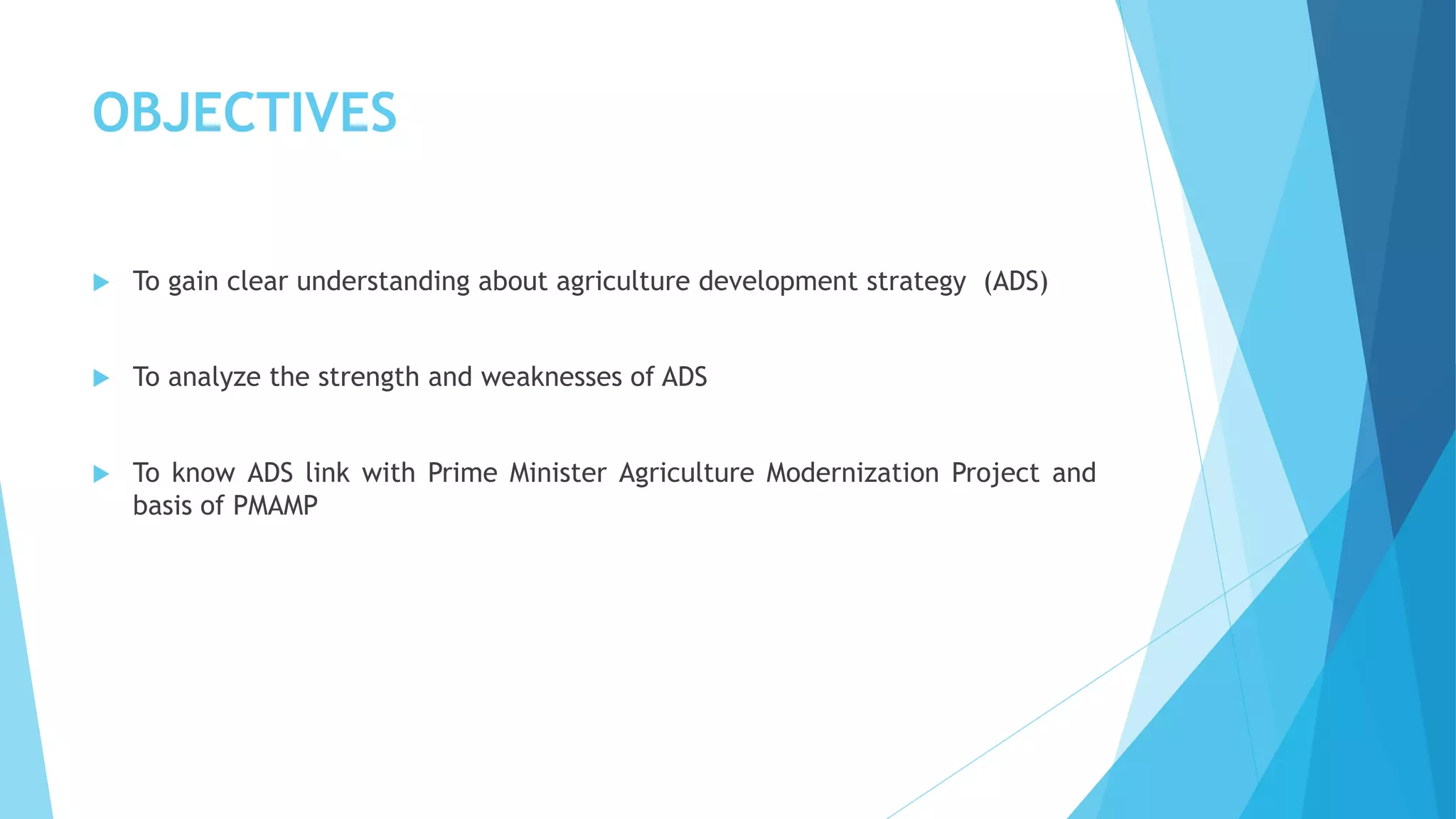 OBJECTIVES
 To gain clear understanding about agriculture development strategy (ADS)
 To analyze the strength and weaknesses of ADS
 To know ADS link with Prime Minister Agriculture Modernization Project and
basis of PMAMP
 
