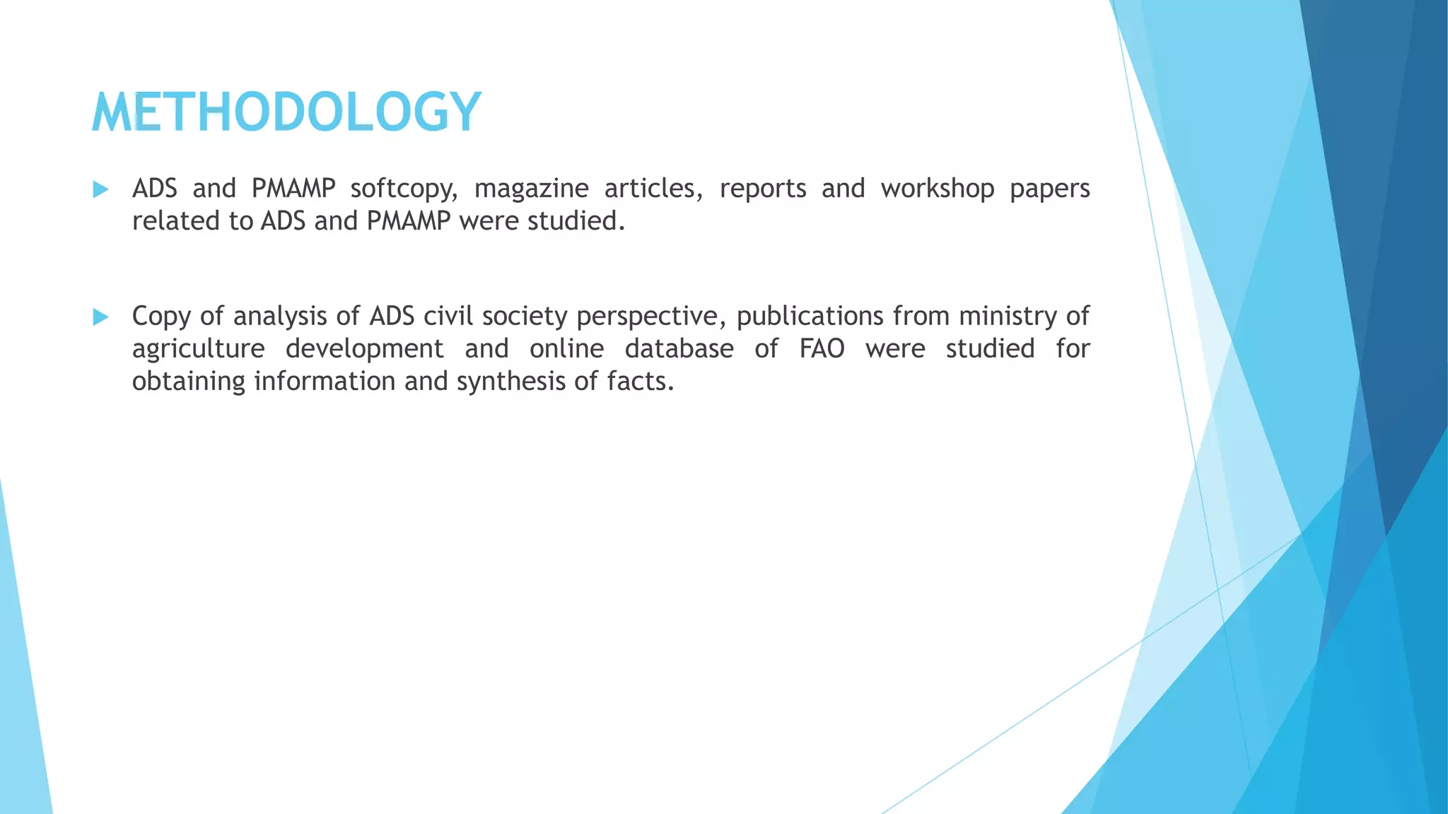 METHODOLOGY
 ADS and PMAMP softcopy, magazine articles, reports and workshop papers
related to ADS and PMAMP were studied.
 Copy of analysis of ADS civil society perspective, publications from ministry of
agriculture development and online database of FAO were studied for
obtaining information and synthesis of facts.
 