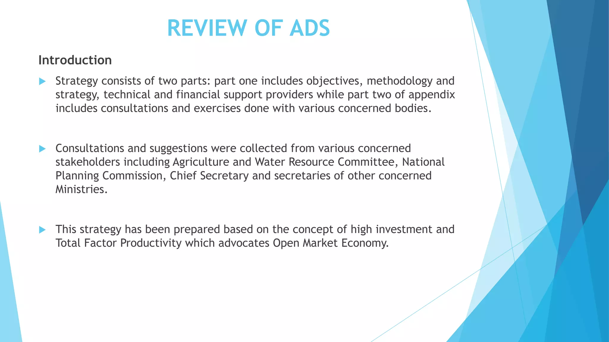 REVIEW OF ADS
Introduction
 Strategy consists of two parts: part one includes objectives, methodology and
strategy, technical and financial support providers while part two of appendix
includes consultations and exercises done with various concerned bodies.
 Consultations and suggestions were collected from various concerned
stakeholders including Agriculture and Water Resource Committee, National
Planning Commission, Chief Secretary and secretaries of other concerned
Ministries.
 This strategy has been prepared based on the concept of high investment and
Total Factor Productivity which advocates Open Market Economy.
 