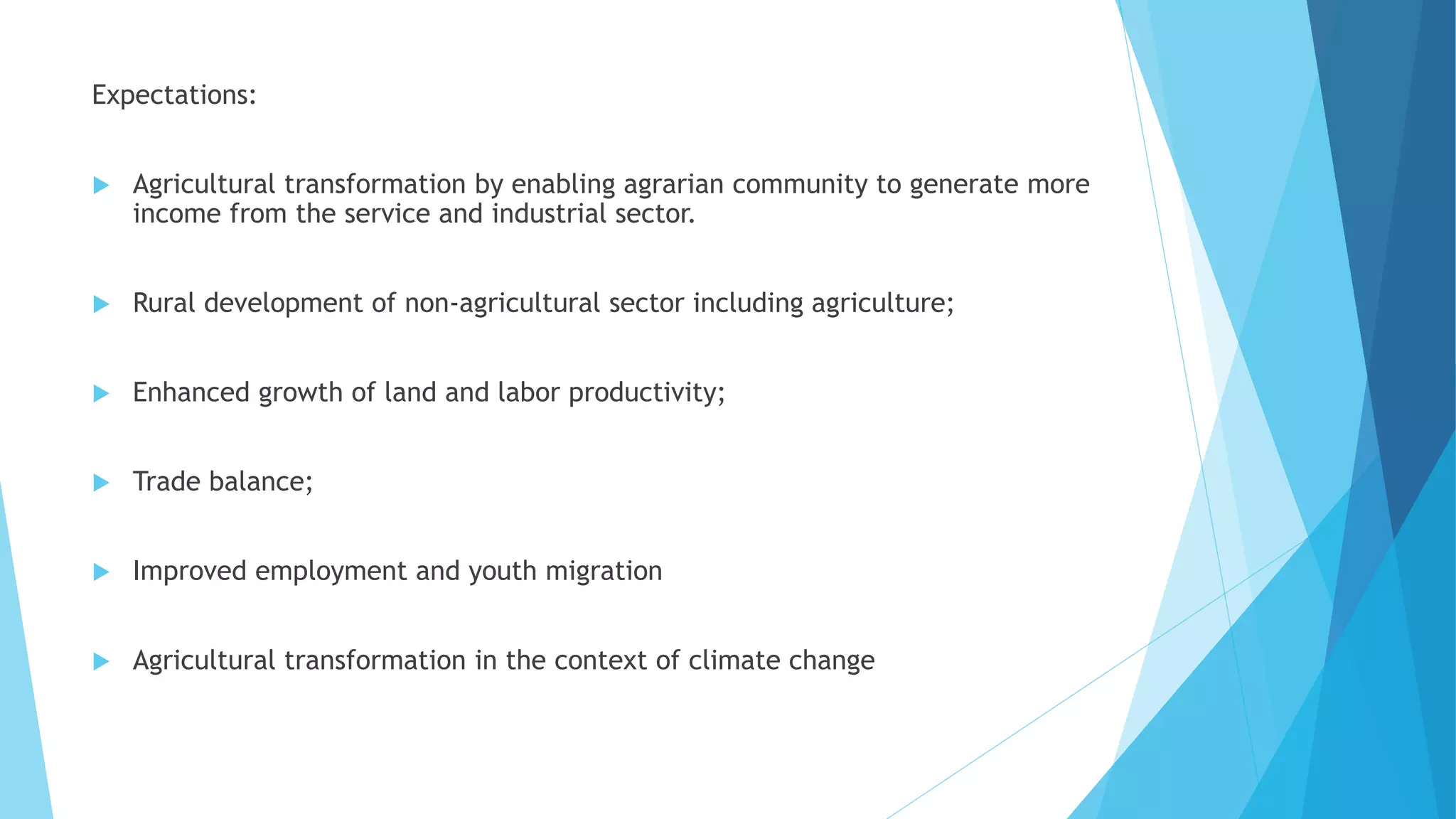 Expectations:
 Agricultural transformation by enabling agrarian community to generate more
income from the service and industrial sector.
 Rural development of non-agricultural sector including agriculture;
 Enhanced growth of land and labor productivity;
 Trade balance;
 Improved employment and youth migration
 Agricultural transformation in the context of climate change
 