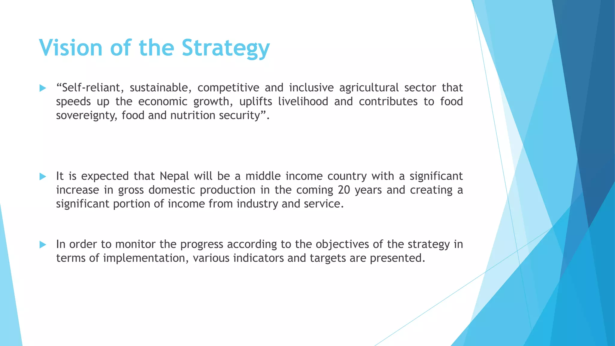 Vision of the Strategy
 “Self-reliant, sustainable, competitive and inclusive agricultural sector that
speeds up the economic growth, uplifts livelihood and contributes to food
sovereignty, food and nutrition security”.
 It is expected that Nepal will be a middle income country with a significant
increase in gross domestic production in the coming 20 years and creating a
significant portion of income from industry and service.
 In order to monitor the progress according to the objectives of the strategy in
terms of implementation, various indicators and targets are presented.
 