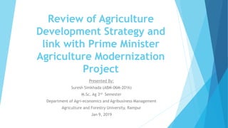 Review of Agriculture
Development Strategy and
link with Prime Minister
Agriculture Modernization
Project
Presented By:
Suresh Simkhada (ABM-06M-2016)
M.Sc. Ag 3rd Semester
Department of Agri-economics and Agribusiness Management
Agriculture and Forestry University, Rampur
Jan 9, 2019
 