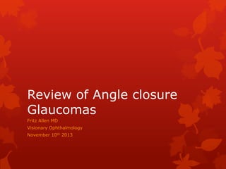 Review of Angle closure
Glaucomas
Fritz Allen MD
Visionary Ophthalmology
November 10th 2013

 
