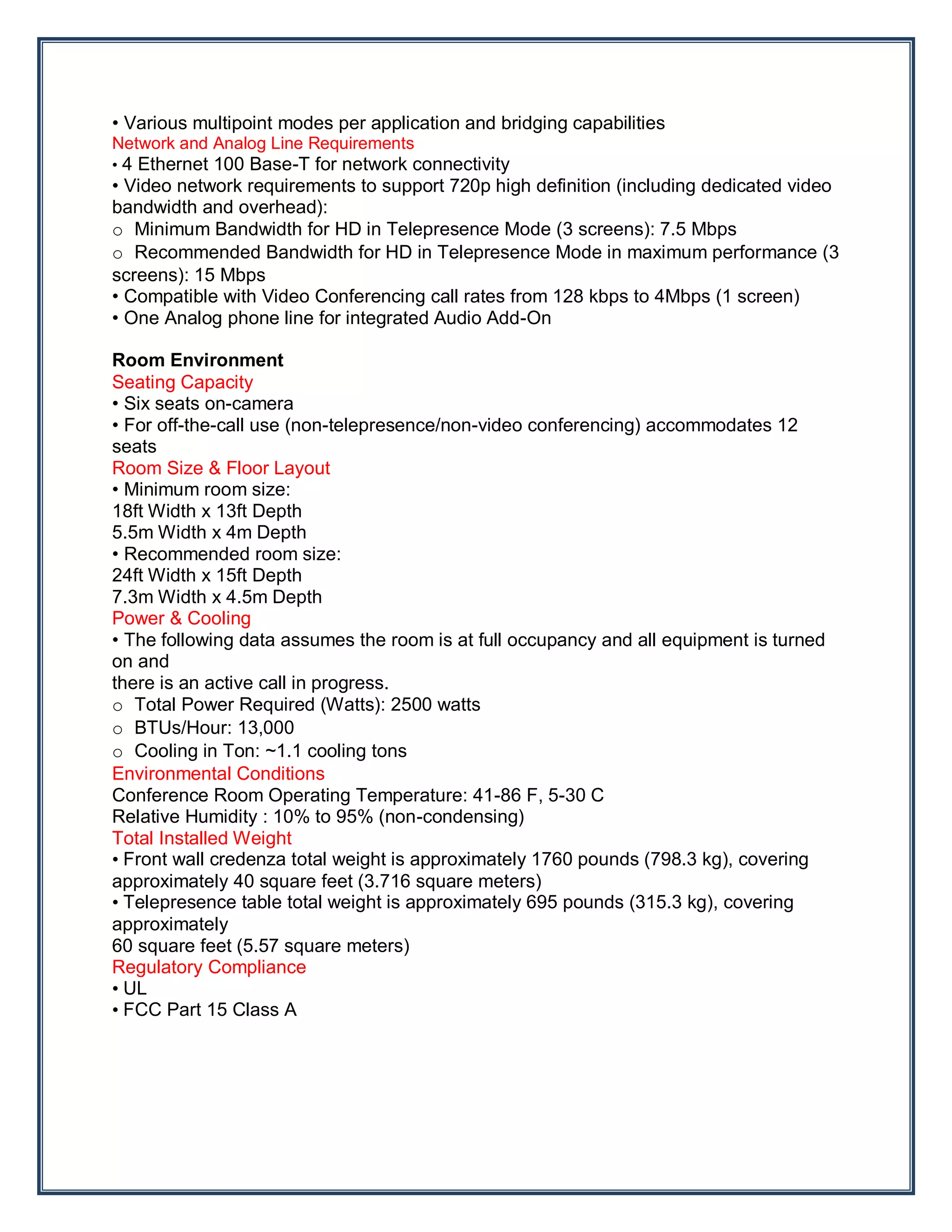 • Various multipoint modes per application and bridging capabilities
Network and Analog Line Requirements
• 4 Ethernet 100 Base-T for network connectivity
• Video network requirements to support 720p high definition (including dedicated video
bandwidth and overhead):
o Minimum Bandwidth for HD in Telepresence Mode (3 screens): 7.5 Mbps
o Recommended Bandwidth for HD in Telepresence Mode in maximum performance (3
screens): 15 Mbps
• Compatible with Video Conferencing call rates from 128 kbps to 4Mbps (1 screen)
• One Analog phone line for integrated Audio Add-On

Room Environment
Seating Capacity
• Six seats on-camera
• For off-the-call use (non-telepresence/non-video conferencing) accommodates 12
seats
Room Size & Floor Layout
• Minimum room size:
18ft Width x 13ft Depth
5.5m Width x 4m Depth
• Recommended room size:
24ft Width x 15ft Depth
7.3m Width x 4.5m Depth
Power & Cooling
• The following data assumes the room is at full occupancy and all equipment is turned
on and
there is an active call in progress.
o Total Power Required (Watts): 2500 watts
o BTUs/Hour: 13,000
o Cooling in Ton: ~1.1 cooling tons
Environmental Conditions
Conference Room Operating Temperature: 41-86 F, 5-30 C
Relative Humidity : 10% to 95% (non-condensing)
Total Installed Weight
• Front wall credenza total weight is approximately 1760 pounds (798.3 kg), covering
approximately 40 square feet (3.716 square meters)
• Telepresence table total weight is approximately 695 pounds (315.3 kg), covering
approximately
60 square feet (5.57 square meters)
Regulatory Compliance
• UL
• FCC Part 15 Class A
 