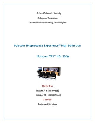 T Sultan Qaboos University
                  College of Education

          Instructional and learning technologies




Polycom Telepresence Experience™ High Definition


                 (Polycom TPX™ HD) 306M




                       Done by:
                 Ibtisam Al Farsi (90865)

                 Anwaar Al Hinaai (89555)

                        Course:
                   Distance Education
 