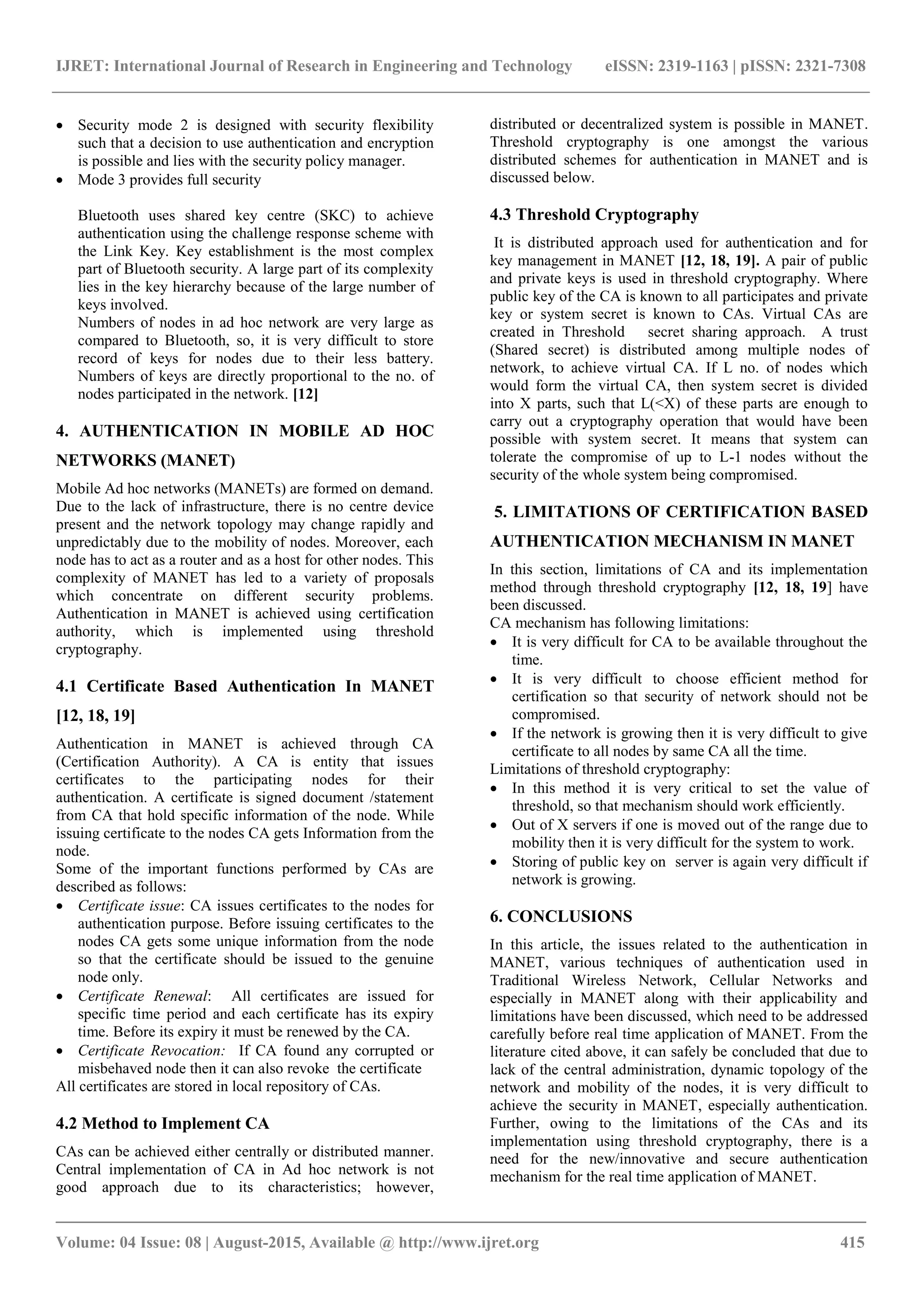 IJRET: International Journal of Research in Engineering and Technology eISSN: 2319-1163 | pISSN: 2321-7308
_______________________________________________________________________________________
Volume: 04 Issue: 08 | August-2015, Available @ http://www.ijret.org 415
 Security mode 2 is designed with security flexibility
such that a decision to use authentication and encryption
is possible and lies with the security policy manager.
 Mode 3 provides full security
Bluetooth uses shared key centre (SKC) to achieve
authentication using the challenge response scheme with
the Link Key. Key establishment is the most complex
part of Bluetooth security. A large part of its complexity
lies in the key hierarchy because of the large number of
keys involved.
Numbers of nodes in ad hoc network are very large as
compared to Bluetooth, so, it is very difficult to store
record of keys for nodes due to their less battery.
Numbers of keys are directly proportional to the no. of
nodes participated in the network. [12]
4. AUTHENTICATION IN MOBILE AD HOC
NETWORKS (MANET)
Mobile Ad hoc networks (MANETs) are formed on demand.
Due to the lack of infrastructure, there is no centre device
present and the network topology may change rapidly and
unpredictably due to the mobility of nodes. Moreover, each
node has to act as a router and as a host for other nodes. This
complexity of MANET has led to a variety of proposals
which concentrate on different security problems.
Authentication in MANET is achieved using certification
authority, which is implemented using threshold
cryptography.
4.1 Certificate Based Authentication In MANET
[12, 18, 19]
Authentication in MANET is achieved through CA
(Certification Authority). A CA is entity that issues
certificates to the participating nodes for their
authentication. A certificate is signed document /statement
from CA that hold specific information of the node. While
issuing certificate to the nodes CA gets Information from the
node.
Some of the important functions performed by CAs are
described as follows:
 Certificate issue: CA issues certificates to the nodes for
authentication purpose. Before issuing certificates to the
nodes CA gets some unique information from the node
so that the certificate should be issued to the genuine
node only.
 Certificate Renewal: All certificates are issued for
specific time period and each certificate has its expiry
time. Before its expiry it must be renewed by the CA.
 Certificate Revocation: If CA found any corrupted or
misbehaved node then it can also revoke the certificate
All certificates are stored in local repository of CAs.
4.2 Method to Implement CA
CAs can be achieved either centrally or distributed manner.
Central implementation of CA in Ad hoc network is not
good approach due to its characteristics; however,
distributed or decentralized system is possible in MANET.
Threshold cryptography is one amongst the various
distributed schemes for authentication in MANET and is
discussed below.
4.3 Threshold Cryptography
It is distributed approach used for authentication and for
key management in MANET [12, 18, 19]. A pair of public
and private keys is used in threshold cryptography. Where
public key of the CA is known to all participates and private
key or system secret is known to CAs. Virtual CAs are
created in Threshold secret sharing approach. A trust
(Shared secret) is distributed among multiple nodes of
network, to achieve virtual CA. If L no. of nodes which
would form the virtual CA, then system secret is divided
into X parts, such that L(<X) of these parts are enough to
carry out a cryptography operation that would have been
possible with system secret. It means that system can
tolerate the compromise of up to L-1 nodes without the
security of the whole system being compromised.
5. LIMITATIONS OF CERTIFICATION BASED
AUTHENTICATION MECHANISM IN MANET
In this section, limitations of CA and its implementation
method through threshold cryptography [12, 18, 19] have
been discussed.
CA mechanism has following limitations:
 It is very difficult for CA to be available throughout the
time.
 It is very difficult to choose efficient method for
certification so that security of network should not be
compromised.
 If the network is growing then it is very difficult to give
certificate to all nodes by same CA all the time.
Limitations of threshold cryptography:
 In this method it is very critical to set the value of
threshold, so that mechanism should work efficiently.
 Out of X servers if one is moved out of the range due to
mobility then it is very difficult for the system to work.
 Storing of public key on server is again very difficult if
network is growing.
6. CONCLUSIONS
In this article, the issues related to the authentication in
MANET, various techniques of authentication used in
Traditional Wireless Network, Cellular Networks and
especially in MANET along with their applicability and
limitations have been discussed, which need to be addressed
carefully before real time application of MANET. From the
literature cited above, it can safely be concluded that due to
lack of the central administration, dynamic topology of the
network and mobility of the nodes, it is very difficult to
achieve the security in MANET, especially authentication.
Further, owing to the limitations of the CAs and its
implementation using threshold cryptography, there is a
need for the new/innovative and secure authentication
mechanism for the real time application of MANET.
 
