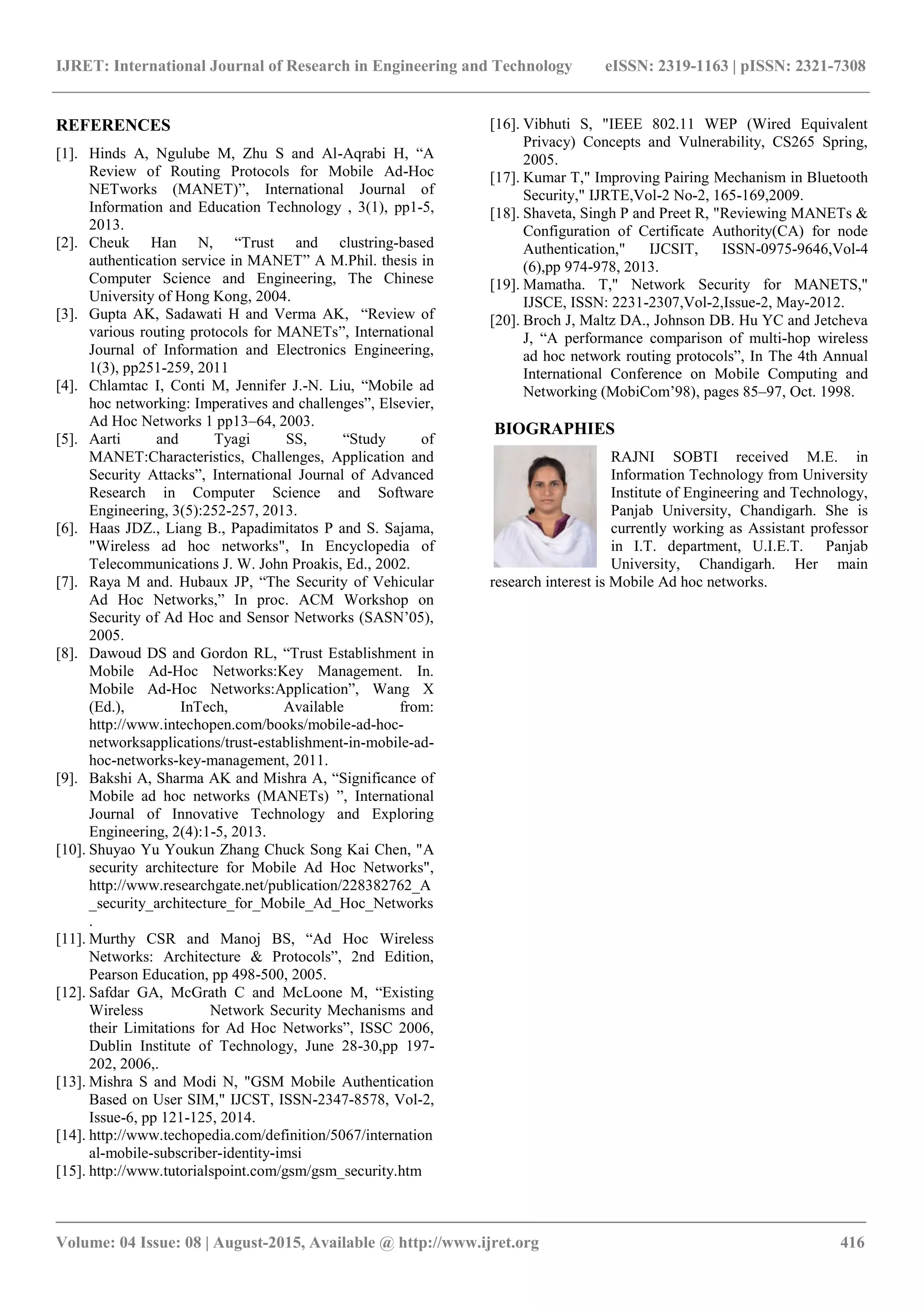 IJRET: International Journal of Research in Engineering and Technology eISSN: 2319-1163 | pISSN: 2321-7308
_______________________________________________________________________________________
Volume: 04 Issue: 08 | August-2015, Available @ http://www.ijret.org 416
REFERENCES
[1]. Hinds A, Ngulube M, Zhu S and Al-Aqrabi H, “A
Review of Routing Protocols for Mobile Ad-Hoc
NETworks (MANET)”, International Journal of
Information and Education Technology , 3(1), pp1-5,
2013.
[2]. Cheuk Han N, “Trust and clustring-based
authentication service in MANET” A M.Phil. thesis in
Computer Science and Engineering, The Chinese
University of Hong Kong, 2004.
[3]. Gupta AK, Sadawati H and Verma AK, “Review of
various routing protocols for MANETs”, International
Journal of Information and Electronics Engineering,
1(3), pp251-259, 2011
[4]. Chlamtac I, Conti M, Jennifer J.-N. Liu, “Mobile ad
hoc networking: Imperatives and challenges”, Elsevier,
Ad Hoc Networks 1 pp13–64, 2003.
[5]. Aarti and Tyagi SS, “Study of
MANET:Characteristics, Challenges, Application and
Security Attacks”, International Journal of Advanced
Research in Computer Science and Software
Engineering, 3(5):252-257, 2013.
[6]. Haas JDZ., Liang B., Papadimitatos P and S. Sajama,
"Wireless ad hoc networks", In Encyclopedia of
Telecommunications J. W. John Proakis, Ed., 2002.
[7]. Raya M and. Hubaux JP, “The Security of Vehicular
Ad Hoc Networks,” In proc. ACM Workshop on
Security of Ad Hoc and Sensor Networks (SASN’05),
2005.
[8]. Dawoud DS and Gordon RL, “Trust Establishment in
Mobile Ad-Hoc Networks:Key Management. In.
Mobile Ad-Hoc Networks:Application”, Wang X
(Ed.), InTech, Available from:
http://www.intechopen.com/books/mobile-ad-hoc-
networksapplications/trust-establishment-in-mobile-ad-
hoc-networks-key-management, 2011.
[9]. Bakshi A, Sharma AK and Mishra A, “Significance of
Mobile ad hoc networks (MANETs) ”, International
Journal of Innovative Technology and Exploring
Engineering, 2(4):1-5, 2013.
[10]. Shuyao Yu Youkun Zhang Chuck Song Kai Chen, "A
security architecture for Mobile Ad Hoc Networks",
http://www.researchgate.net/publication/228382762_A
_security_architecture_for_Mobile_Ad_Hoc_Networks
.
[11]. Murthy CSR and Manoj BS, “Ad Hoc Wireless
Networks: Architecture & Protocols”, 2nd Edition,
Pearson Education, pp 498-500, 2005.
[12]. Safdar GA, McGrath C and McLoone M, “Existing
Wireless Network Security Mechanisms and
their Limitations for Ad Hoc Networks”, ISSC 2006,
Dublin Institute of Technology, June 28-30,pp 197-
202, 2006,.
[13]. Mishra S and Modi N, "GSM Mobile Authentication
Based on User SIM," IJCST, ISSN-2347-8578, Vol-2,
Issue-6, pp 121-125, 2014.
[14]. http://www.techopedia.com/definition/5067/internation
al-mobile-subscriber-identity-imsi
[15]. http://www.tutorialspoint.com/gsm/gsm_security.htm
[16]. Vibhuti S, "IEEE 802.11 WEP (Wired Equivalent
Privacy) Concepts and Vulnerability, CS265 Spring,
2005.
[17]. Kumar T," Improving Pairing Mechanism in Bluetooth
Security," IJRTE,Vol-2 No-2, 165-169,2009.
[18]. Shaveta, Singh P and Preet R, "Reviewing MANETs &
Configuration of Certificate Authority(CA) for node
Authentication," IJCSIT, ISSN-0975-9646,Vol-4
(6),pp 974-978, 2013.
[19]. Mamatha. T," Network Security for MANETS,"
IJSCE, ISSN: 2231-2307,Vol-2,Issue-2, May-2012.
[20]. Broch J, Maltz DA., Johnson DB. Hu YC and Jetcheva
J, “A performance comparison of multi-hop wireless
ad hoc network routing protocols”, In The 4th Annual
International Conference on Mobile Computing and
Networking (MobiCom’98), pages 85–97, Oct. 1998.
BIOGRAPHIES
RAJNI SOBTI received M.E. in
Information Technology from University
Institute of Engineering and Technology,
Panjab University, Chandigarh. She is
currently working as Assistant professor
in I.T. department, U.I.E.T. Panjab
University, Chandigarh. Her main
research interest is Mobile Ad hoc networks.
 