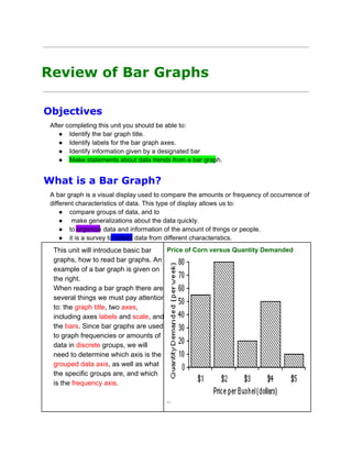 Review of Bar Graphs
Objectives
After completing this unit you should be able to:
● Identify the bar graph title.
● Identify labels for the bar graph axes.
● Identify information given by a designated bar
● Make statements about data trends from a bar graph.

What is a Bar Graph?
A bar graph is a visual display used to compare the amounts or frequency of occurrence of
different characteristics of data. This type of display allows us to:
● compare groups of data, and to
●  make generalizations about the data quickly.
● to organize data and information of the amount of things or people.
● it is a survey to collect data from different characteristics.
Price of Corn versus Quantity Demanded
This unit will introduce basic bar
graphs, how to read bar graphs. An
example of a bar graph is given on
the right.
When reading a bar graph there are
several things we must pay attention
to: the graph title, two axes,
including axes labels and scale, and
the bars. Since bar graphs are used
to graph frequencies or amounts of
data in discrete groups, we will
need to determine which axis is the
grouped data axis, as well as what
the specific groups are, and which
is the frequency axis.
``

 