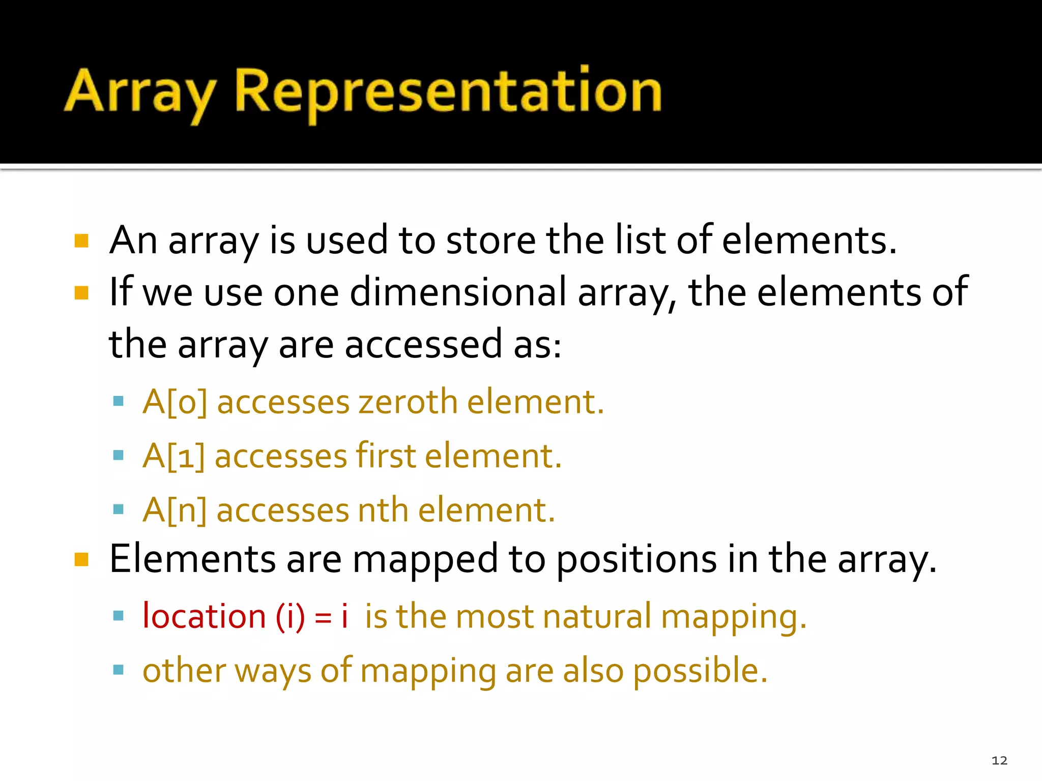  An array is used to store the list of elements.
 If we use one dimensional array, the elements of
the array are accessed as:
 A[0] accesses zeroth element.
 A[1] accesses first element.
 A[n] accesses nth element.
 Elements are mapped to positions in the array.
 location (i) = i is the most natural mapping.
 other ways of mapping are also possible.
12
 