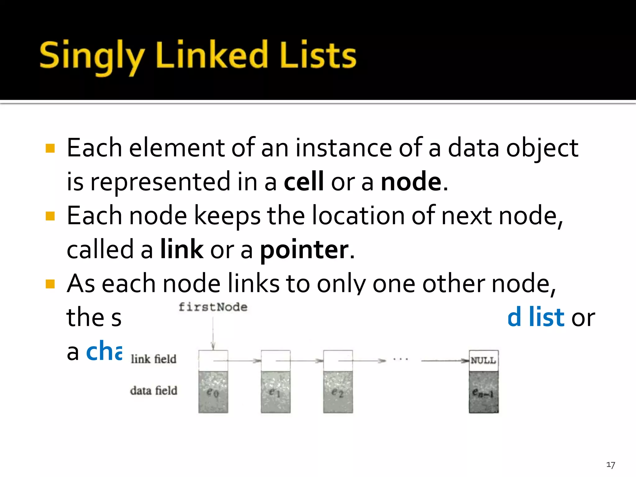  Each element of an instance of a data object
is represented in a cell or a node.
 Each node keeps the location of next node,
called a link or a pointer.
 As each node links to only one other node,
the structure is called as a singly linked list or
a chain.
17
 