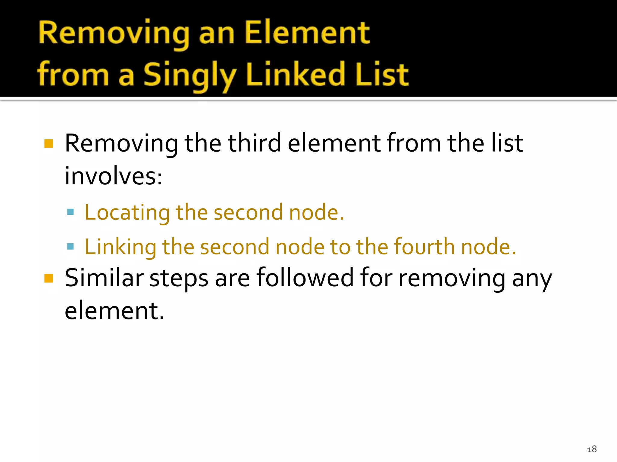  Removing the third element from the list
involves:
 Locating the second node.
 Linking the second node to the fourth node.
 Similar steps are followed for removing any
element.
18
 