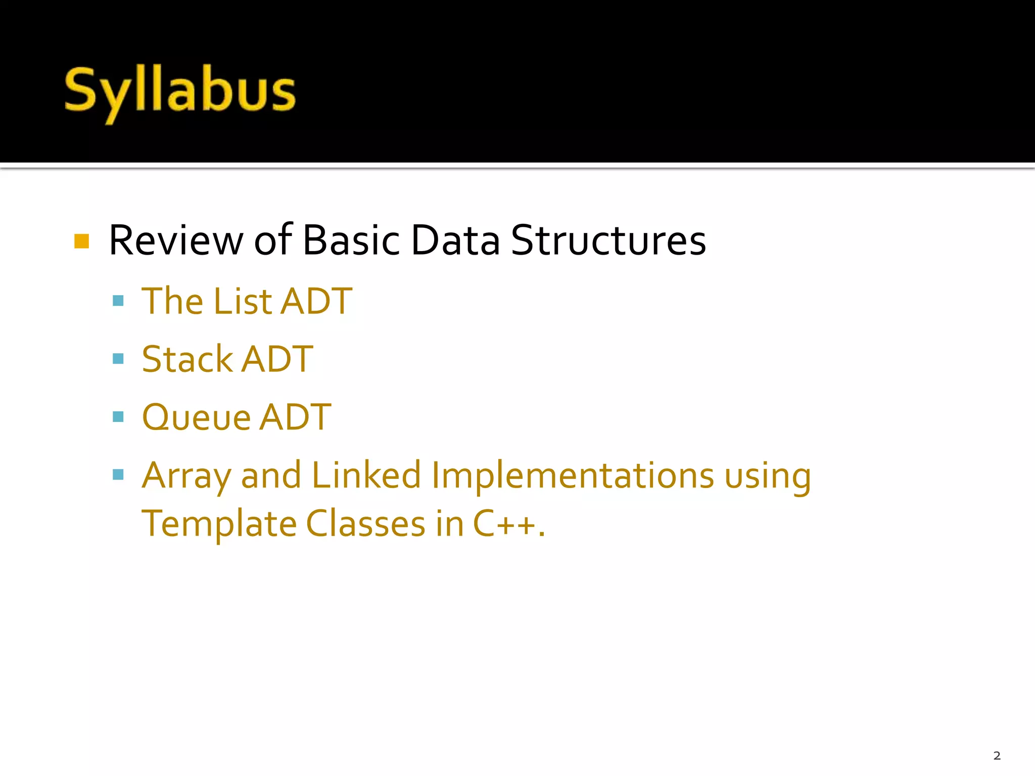  Review of Basic Data Structures
 The List ADT
 Stack ADT
 Queue ADT
 Array and Linked Implementations using
Template Classes in C++.
2
 