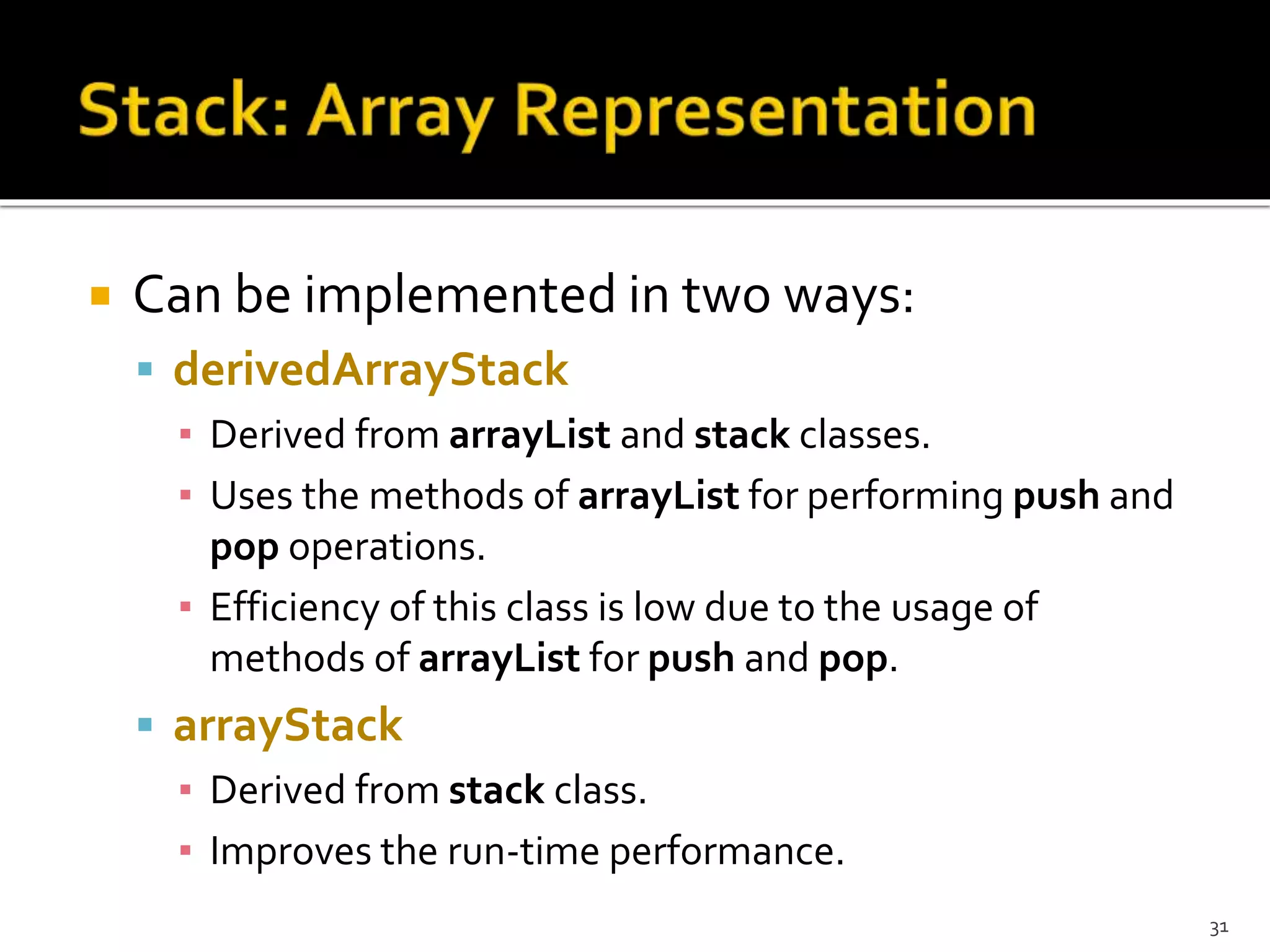  Can be implemented in two ways:
 derivedArrayStack
▪ Derived from arrayList and stack classes.
▪ Uses the methods of arrayList for performing push and
pop operations.
▪ Efficiency of this class is low due to the usage of
methods of arrayList for push and pop.
 arrayStack
▪ Derived from stack class.
▪ Improves the run-time performance.
31
 