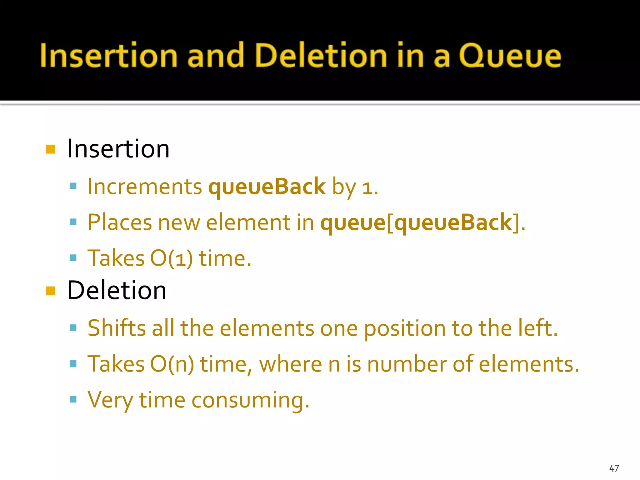  Insertion
 Increments queueBack by 1.
 Places new element in queue[queueBack].
 Takes O(1) time.
 Deletion
 Shifts all the elements one position to the left.
 Takes O(n) time, where n is number of elements.
 Very time consuming.
47
 