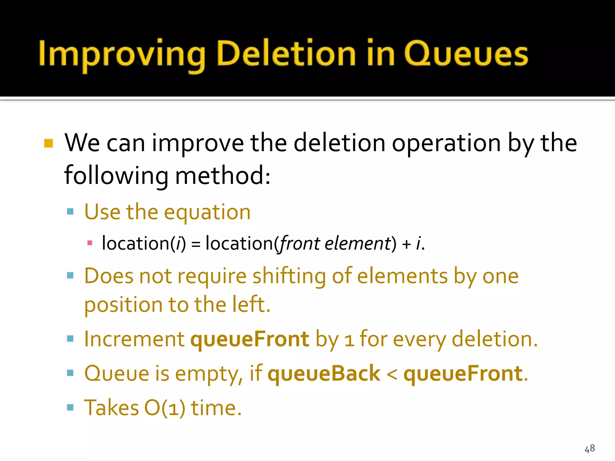  We can improve the deletion operation by the
following method:
 Use the equation
▪ location(i) = location(front element) + i.
 Does not require shifting of elements by one
position to the left.
 Increment queueFront by 1 for every deletion.
 Queue is empty, if queueBack < queueFront.
 Takes O(1) time.
48
 