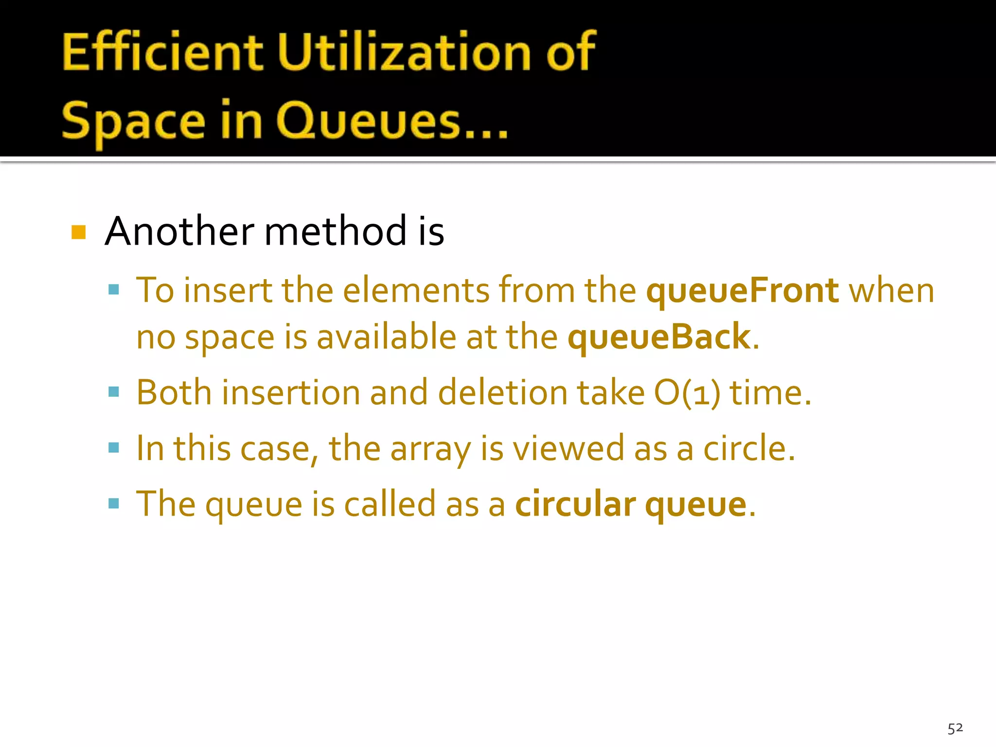  Another method is
 To insert the elements from the queueFront when
no space is available at the queueBack.
 Both insertion and deletion take O(1) time.
 In this case, the array is viewed as a circle.
 The queue is called as a circular queue.
52
 