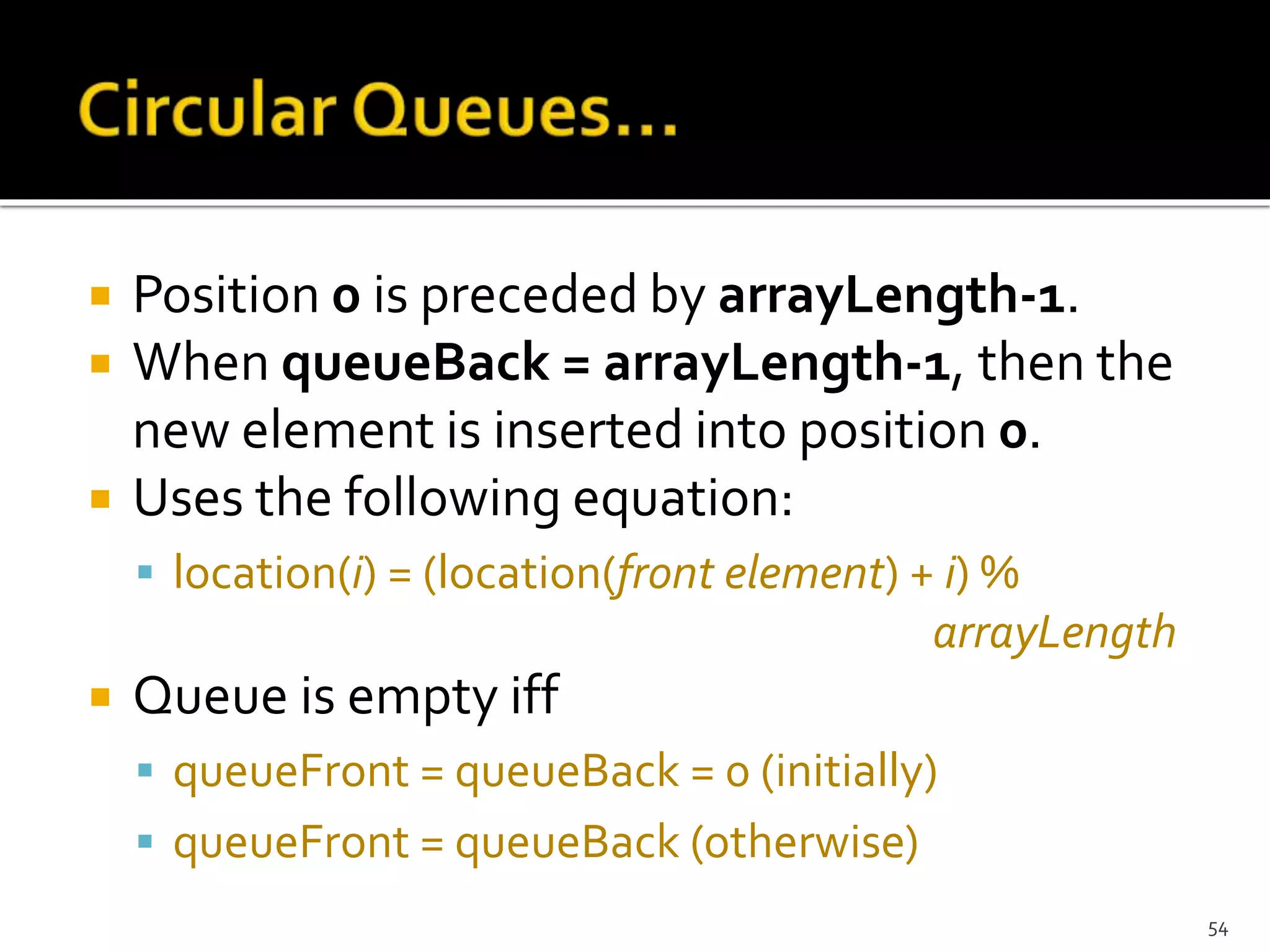  Position 0 is preceded by arrayLength-1.
 When queueBack = arrayLength-1, then the
new element is inserted into position 0.
 Uses the following equation:
 location(i) = (location(front element) + i) %
arrayLength
 Queue is empty iff
 queueFront = queueBack = 0 (initially)
 queueFront = queueBack (otherwise)
54
 