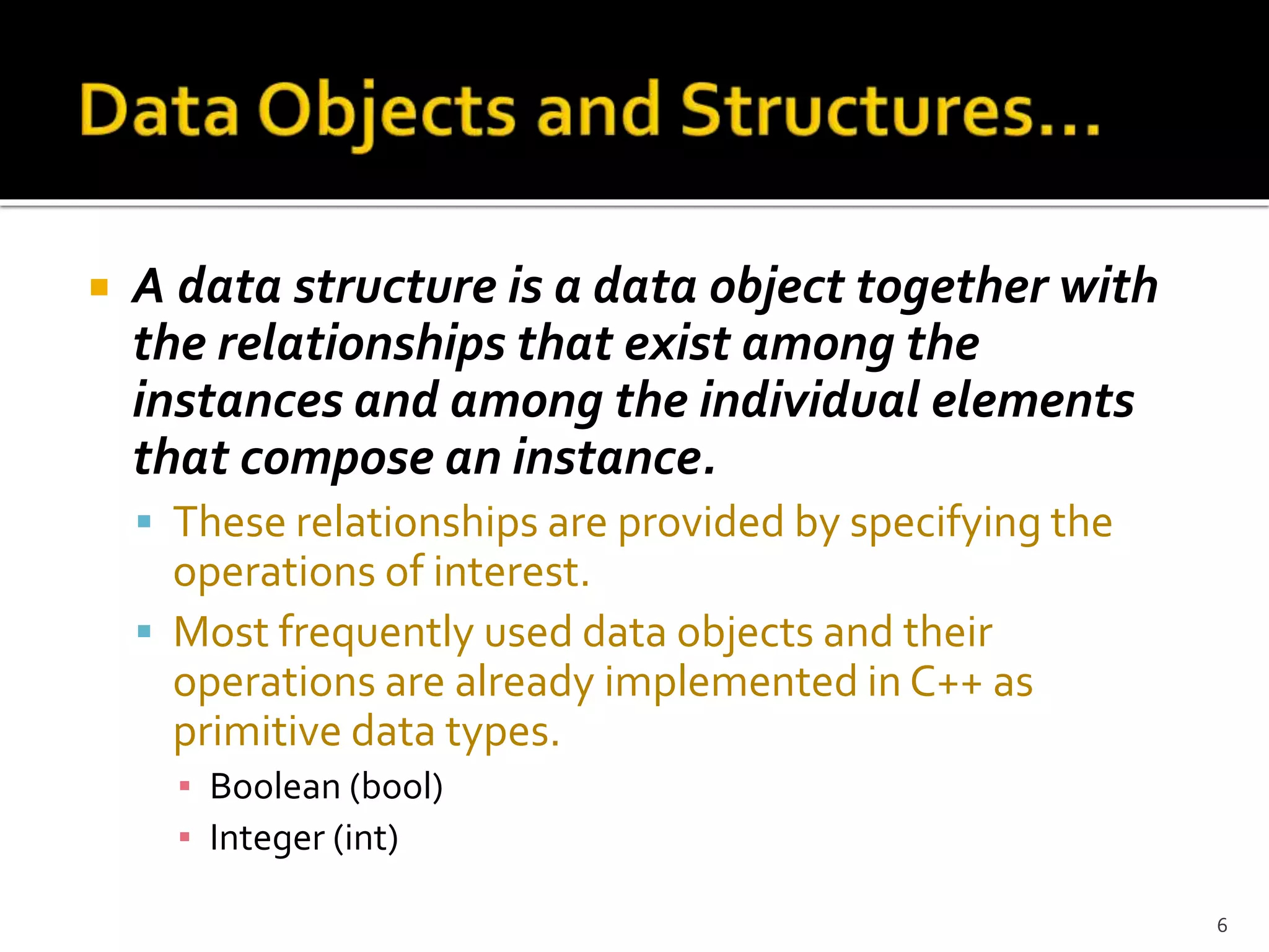  A data structure is a data object together with
the relationships that exist among the
instances and among the individual elements
that compose an instance.
 These relationships are provided by specifying the
operations of interest.
 Most frequently used data objects and their
operations are already implemented in C++ as
primitive data types.
▪ Boolean (bool)
▪ Integer (int)
6
 