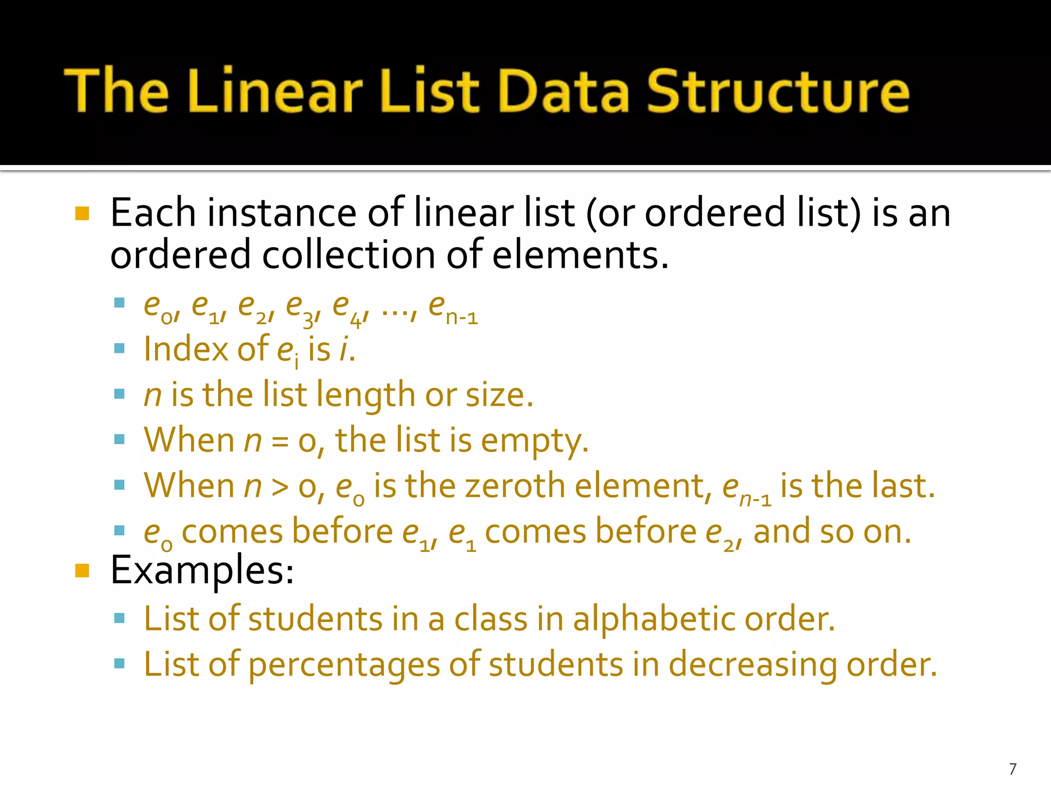  Each instance of linear list (or ordered list) is an
ordered collection of elements.
 e0, e1, e2, e3, e4, …, en-1
 Index of ei is i.
 n is the list length or size.
 When n = 0, the list is empty.
 When n > 0, e0 is the zeroth element, en-1 is the last.
 e0 comes before e1, e1 comes before e2, and so on.
 Examples:
 List of students in a class in alphabetic order.
 List of percentages of students in decreasing order.
7
 