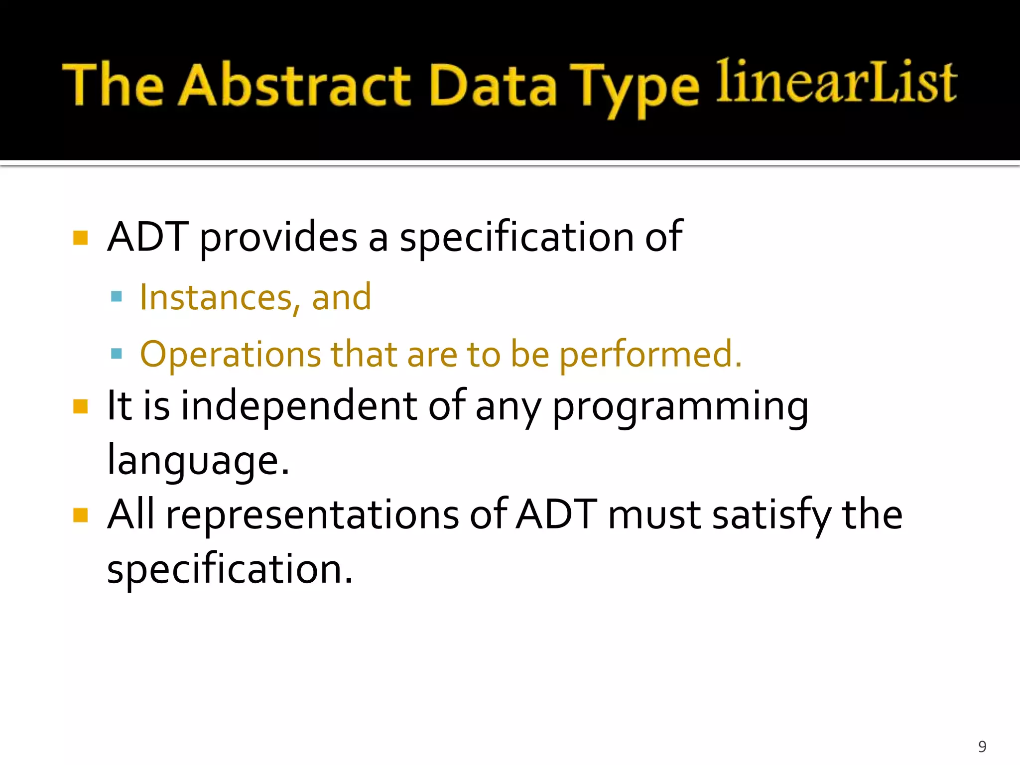  ADT provides a specification of
 Instances, and
 Operations that are to be performed.
 It is independent of any programming
language.
 All representations of ADT must satisfy the
specification.
9
 