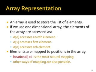  An array is used to store the list of elements.
 If we use one dimensional array, the elements of
the array are accessed as:
 A[0] accesses zeroth element.
 A[1] accesses first element.
 A[n] accesses nth element.
 Elements are mapped to positions in the array.
 location (i) = i is the most natural mapping.
 other ways of mapping are also possible.
12
 