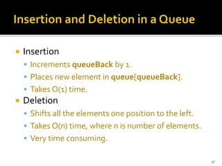  Insertion
 Increments queueBack by 1.
 Places new element in queue[queueBack].
 Takes O(1) time.
 Deletion
 Shifts all the elements one position to the left.
 Takes O(n) time, where n is number of elements.
 Very time consuming.
47
 