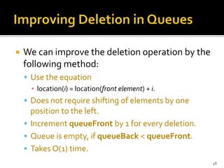 We can improve the deletion operation by the
following method:
 Use the equation
▪ location(i) = location(front element) + i.
 Does not require shifting of elements by one
position to the left.
 Increment queueFront by 1 for every deletion.
 Queue is empty, if queueBack < queueFront.
 Takes O(1) time.
48
 
