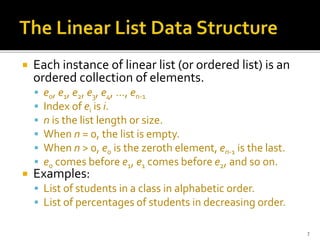  Each instance of linear list (or ordered list) is an
ordered collection of elements.
 e0, e1, e2, e3, e4, …, en-1
 Index of ei is i.
 n is the list length or size.
 When n = 0, the list is empty.
 When n > 0, e0 is the zeroth element, en-1 is the last.
 e0 comes before e1, e1 comes before e2, and so on.
 Examples:
 List of students in a class in alphabetic order.
 List of percentages of students in decreasing order.
7
 