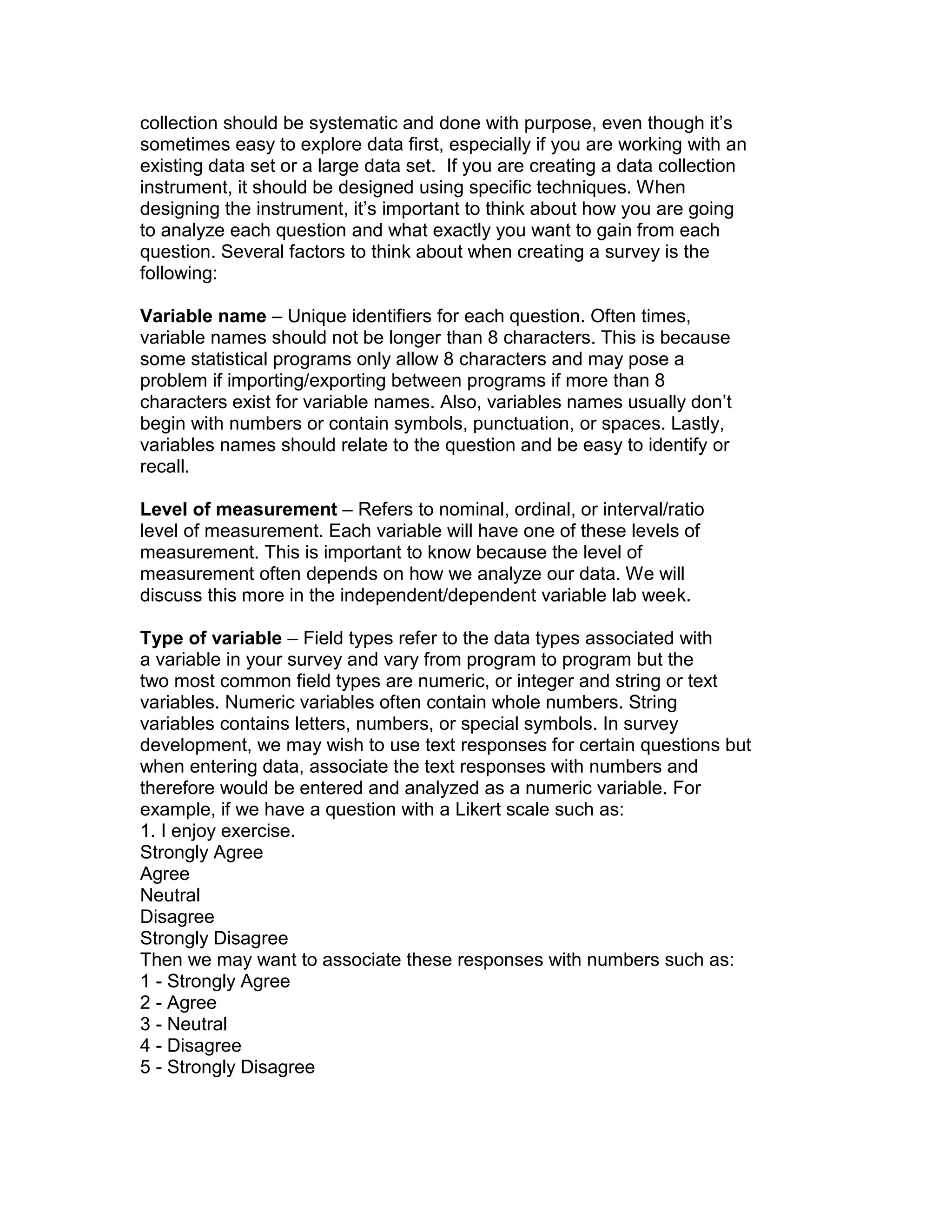 collection should be systematic and done with purpose, even though it’s
sometimes easy to explore data first, especially if you are working with an
existing data set or a large data set. If you are creating a data collection
instrument, it should be designed using specific techniques. When
designing the instrument, it’s important to think about how you are going
to analyze each question and what exactly you want to gain from each
question. Several factors to think about when creating a survey is the
following:
Variable name – Unique identifiers for each question. Often times,
variable names should not be longer than 8 characters. This is because
some statistical programs only allow 8 characters and may pose a
problem if importing/exporting between programs if more than 8
characters exist for variable names. Also, variables names usually don’t
begin with numbers or contain symbols, punctuation, or spaces. Lastly,
variables names should relate to the question and be easy to identify or
recall.
Level of measurement – Refers to nominal, ordinal, or interval/ratio
level of measurement. Each variable will have one of these levels of
measurement. This is important to know because the level of
measurement often depends on how we analyze our data. We will
discuss this more in the independent/dependent variable lab week.
Type of variable – Field types refer to the data types associated with
a variable in your survey and vary from program to program but the
two most common field types are numeric, or integer and string or text
variables. Numeric variables often contain whole numbers. String
variables contains letters, numbers, or special symbols. In survey
development, we may wish to use text responses for certain questions but
when entering data, associate the text responses with numbers and
therefore would be entered and analyzed as a numeric variable. For
example, if we have a question with a Likert scale such as:
1. I enjoy exercise.
Strongly Agree
Agree
Neutral
Disagree
Strongly Disagree
Then we may want to associate these responses with numbers such as:
1 - Strongly Agree
2 - Agree
3 - Neutral
4 - Disagree
5 - Strongly Disagree
 