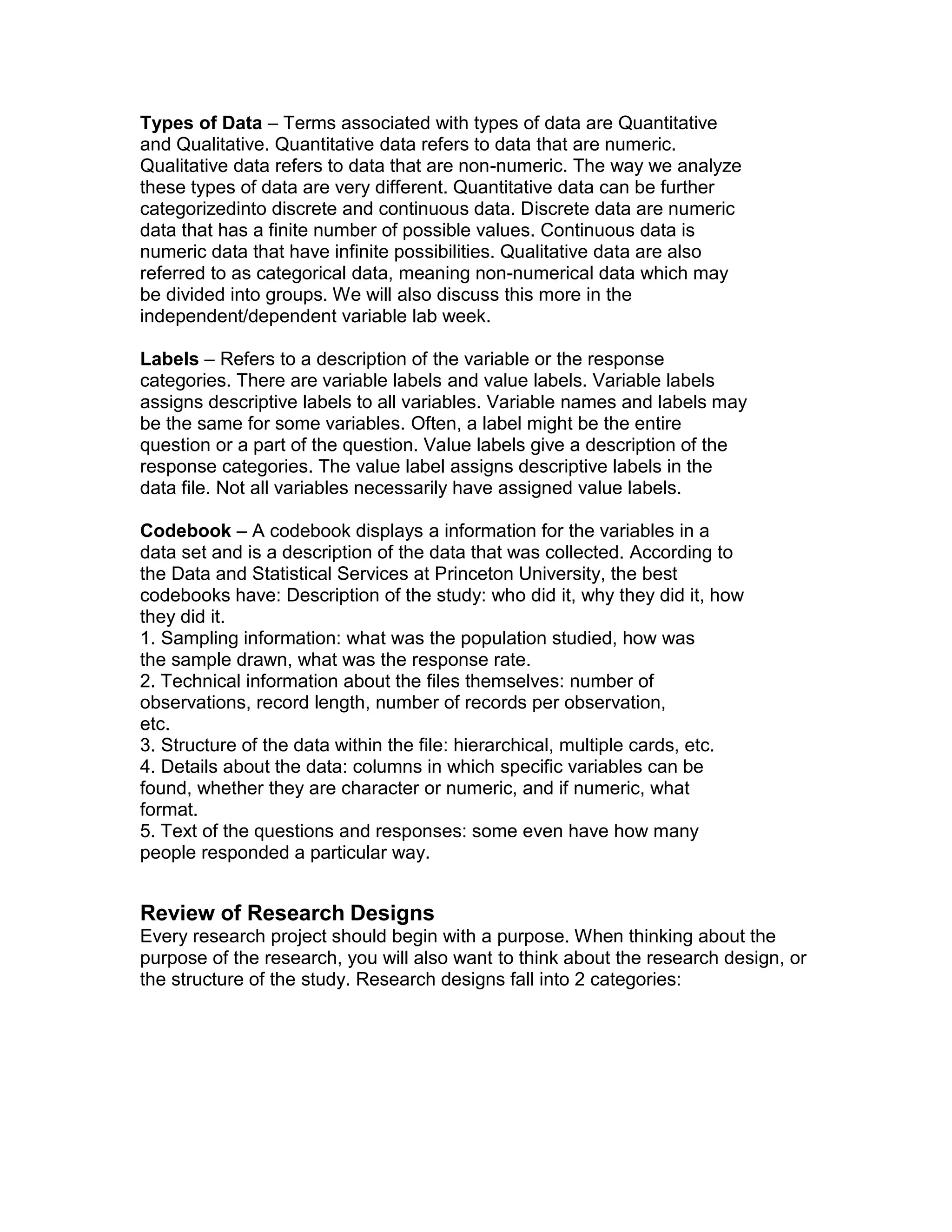 Types of Data – Terms associated with types of data are Quantitative
and Qualitative. Quantitative data refers to data that are numeric.
Qualitative data refers to data that are non-numeric. The way we analyze
these types of data are very different. Quantitative data can be further
categorizedinto discrete and continuous data. Discrete data are numeric
data that has a finite number of possible values. Continuous data is
numeric data that have infinite possibilities. Qualitative data are also
referred to as categorical data, meaning non-numerical data which may
be divided into groups. We will also discuss this more in the
independent/dependent variable lab week.
Labels – Refers to a description of the variable or the response
categories. There are variable labels and value labels. Variable labels
assigns descriptive labels to all variables. Variable names and labels may
be the same for some variables. Often, a label might be the entire
question or a part of the question. Value labels give a description of the
response categories. The value label assigns descriptive labels in the
data file. Not all variables necessarily have assigned value labels.
Codebook – A codebook displays a information for the variables in a
data set and is a description of the data that was collected. According to
the Data and Statistical Services at Princeton University, the best
codebooks have: Description of the study: who did it, why they did it, how
they did it.
1. Sampling information: what was the population studied, how was
the sample drawn, what was the response rate.
2. Technical information about the files themselves: number of
observations, record length, number of records per observation,
etc.
3. Structure of the data within the file: hierarchical, multiple cards, etc.
4. Details about the data: columns in which specific variables can be
found, whether they are character or numeric, and if numeric, what
format.
5. Text of the questions and responses: some even have how many
people responded a particular way.
Review of Research Designs
Every research project should begin with a purpose. When thinking about the
purpose of the research, you will also want to think about the research design, or
the structure of the study. Research designs fall into 2 categories:
 