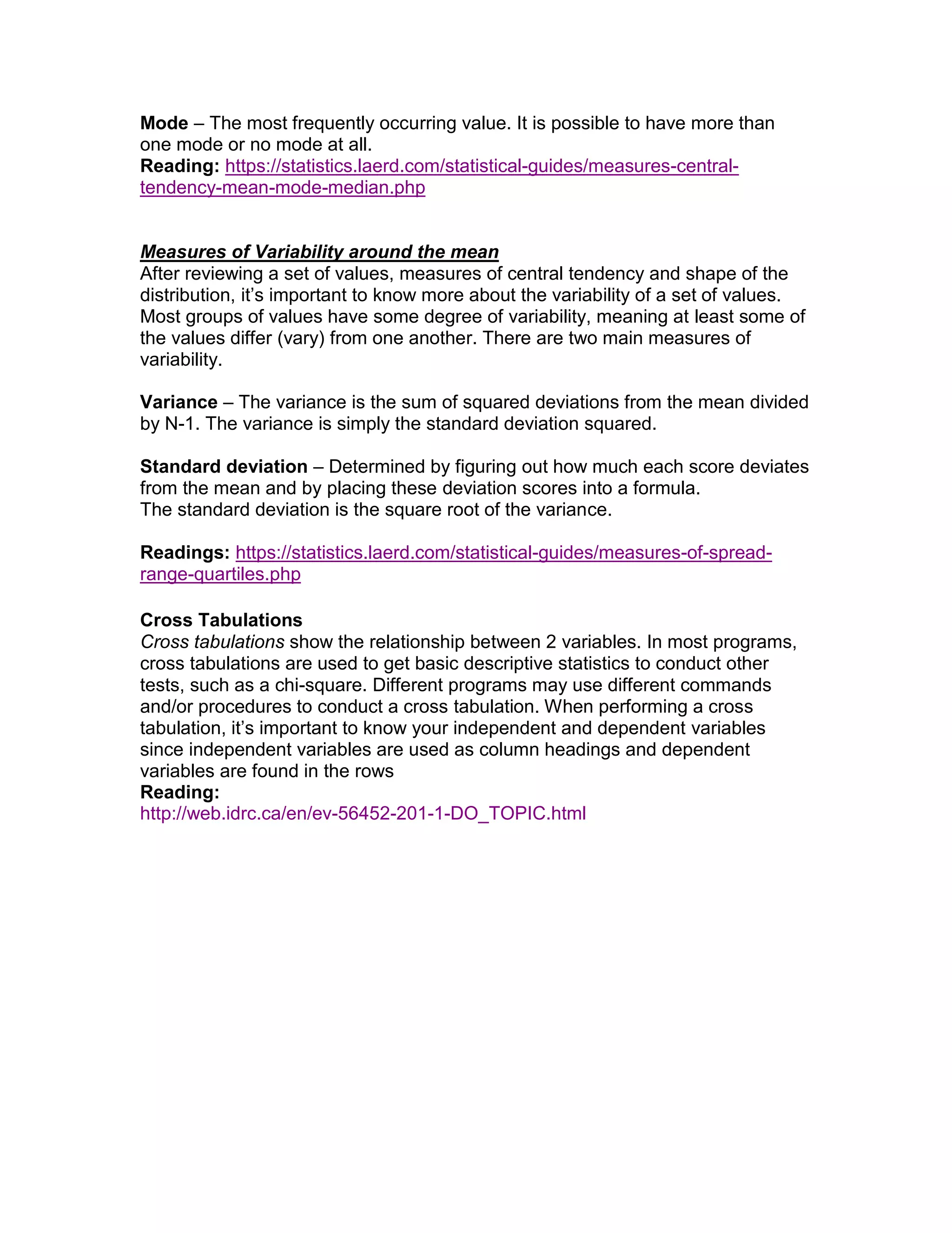 Mode – The most frequently occurring value. It is possible to have more than
one mode or no mode at all.
Reading: https://statistics.laerd.com/statistical-guides/measures-central-
tendency-mean-mode-median.php
Measures of Variability around the mean
After reviewing a set of values, measures of central tendency and shape of the
distribution, it’s important to know more about the variability of a set of values.
Most groups of values have some degree of variability, meaning at least some of
the values differ (vary) from one another. There are two main measures of
variability.
Variance – The variance is the sum of squared deviations from the mean divided
by N-1. The variance is simply the standard deviation squared.
Standard deviation – Determined by figuring out how much each score deviates
from the mean and by placing these deviation scores into a formula.
The standard deviation is the square root of the variance.
Readings: https://statistics.laerd.com/statistical-guides/measures-of-spread-
range-quartiles.php
Cross Tabulations
Cross tabulations show the relationship between 2 variables. In most programs,
cross tabulations are used to get basic descriptive statistics to conduct other
tests, such as a chi-square. Different programs may use different commands
and/or procedures to conduct a cross tabulation. When performing a cross
tabulation, it’s important to know your independent and dependent variables
since independent variables are used as column headings and dependent
variables are found in the rows
Reading:
http://web.idrc.ca/en/ev-56452-201-1-DO_TOPIC.html
 