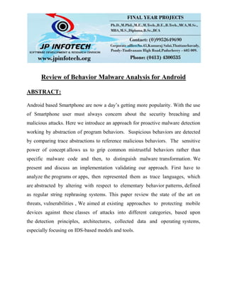Review of Behavior Malware Analysis for Android
ABSTRACT:
Android based Smartphone are now a day’s getting more popularity. With the use
of Smartphone user must always concern about the security breaching and
malicious attacks. Here we introduce an approach for proactive malware detection
working by abstraction of program behaviors. Suspicious behaviors are detected
by comparing trace abstractions to reference malicious behaviors. The sensitive
power of concept allows us to grip common mistrustful behaviors rather than
specific malware code and then, to distinguish malware transformation. We
present and discuss an implementation validating our approach. First have to
analyze the programs or apps, then represented them as trace languages, which
are abstracted by altering with respect to elementary behavior patterns, defined
as regular string rephrasing systems. This paper review the state of the art on
threats, vulnerabilities , We aimed at existing approaches to protecting mobile
devices against these classes of attacks into different categories, based upon
the detection principles, architectures, collected data and operating systems,
especially focusing on IDS-based models and tools.
 