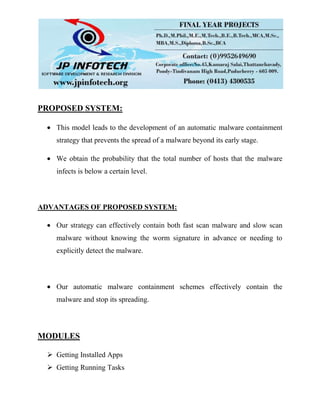 PROPOSED SYSTEM:
This model leads to the development of an automatic malware containment
strategy that prevents the spread of a malware beyond its early stage.
We obtain the probability that the total number of hosts that the malware
infects is below a certain level.
ADVANTAGES OF PROPOSED SYSTEM:
Our strategy can effectively contain both fast scan malware and slow scan
malware without knowing the worm signature in advance or needing to
explicitly detect the malware.
Our automatic malware containment schemes effectively contain the
malware and stop its spreading.
MODULES
 Getting Installed Apps
 Getting Running Tasks
 