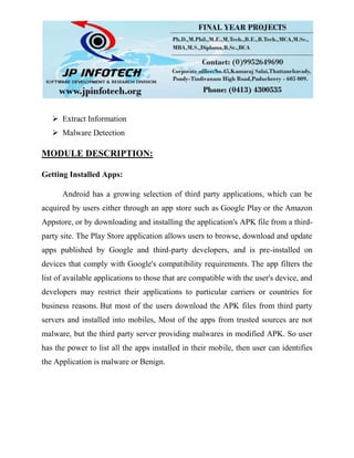  Extract Information
 Malware Detection
MODULE DESCRIPTION:
Getting Installed Apps:
Android has a growing selection of third party applications, which can be
acquired by users either through an app store such as Google Play or the Amazon
Appstore, or by downloading and installing the application's APK file from a third-
party site. The Play Store application allows users to browse, download and update
apps published by Google and third-party developers, and is pre-installed on
devices that comply with Google's compatibility requirements. The app filters the
list of available applications to those that are compatible with the user's device, and
developers may restrict their applications to particular carriers or countries for
business reasons. But most of the users download the APK files from third party
servers and installed into mobiles, Most of the apps from trusted sources are not
malware, but the third party server providing malwares in modified APK. So user
has the power to list all the apps installed in their mobile, then user can identifies
the Application is malware or Benign.
 
