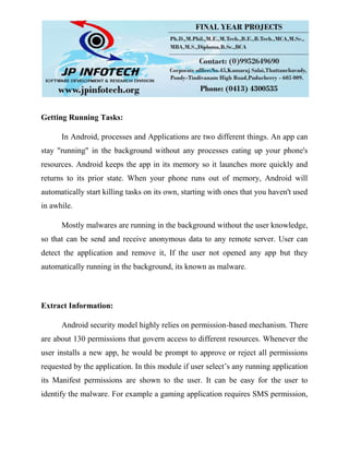 Getting Running Tasks:
In Android, processes and Applications are two different things. An app can
stay "running" in the background without any processes eating up your phone's
resources. Android keeps the app in its memory so it launches more quickly and
returns to its prior state. When your phone runs out of memory, Android will
automatically start killing tasks on its own, starting with ones that you haven't used
in awhile.
Mostly malwares are running in the background without the user knowledge,
so that can be send and receive anonymous data to any remote server. User can
detect the application and remove it, If the user not opened any app but they
automatically running in the background, its known as malware.
Extract Information:
Android security model highly relies on permission-based mechanism. There
are about 130 permissions that govern access to different resources. Whenever the
user installs a new app, he would be prompt to approve or reject all permissions
requested by the application. In this module if user select’s any running application
its Manifest permissions are shown to the user. It can be easy for the user to
identify the malware. For example a gaming application requires SMS permission,
 