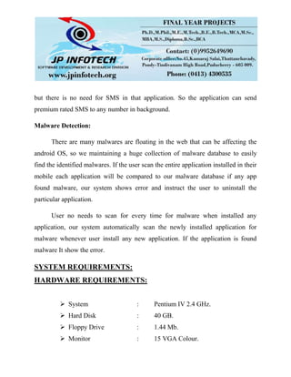 but there is no need for SMS in that application. So the application can send
premium rated SMS to any number in background.
Malware Detection:
There are many malwares are floating in the web that can be affecting the
android OS, so we maintaining a huge collection of malware database to easily
find the identified malwares. If the user scan the entire application installed in their
mobile each application will be compared to our malware database if any app
found malware, our system shows error and instruct the user to uninstall the
particular application.
User no needs to scan for every time for malware when installed any
application, our system automatically scan the newly installed application for
malware whenever user install any new application. If the application is found
malware It show the error.
SYSTEM REQUIREMENTS:
HARDWARE REQUIREMENTS:
 System : Pentium IV 2.4 GHz.
 Hard Disk : 40 GB.
 Floppy Drive : 1.44 Mb.
 Monitor : 15 VGA Colour.
 