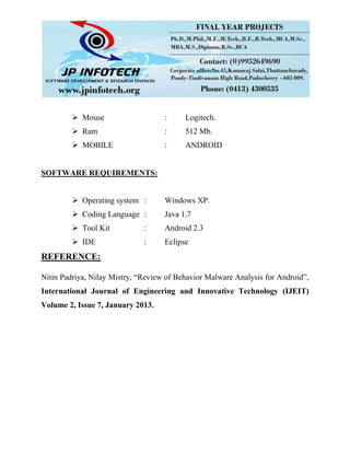  Mouse : Logitech.
 Ram : 512 Mb.
 MOBILE : ANDROID
SOFTWARE REQUIREMENTS:
 Operating system : Windows XP.
 Coding Language : Java 1.7
 Tool Kit : Android 2.3
 IDE : Eclipse
REFERENCE:
Nitin Padriya, Nilay Mistry, “Review of Behavior Malware Analysis for Android”,
International Journal of Engineering and Innovative Technology (IJEIT)
Volume 2, Issue 7, January 2013.
 