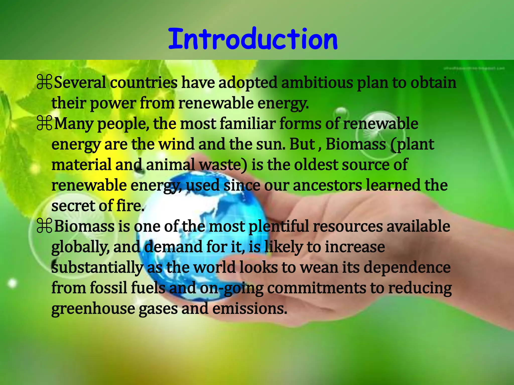 Introduction
⌘Several countries have adopted ambitious plan to obtain
their power from renewable energy.
⌘Many people, the most familiar forms of renewable
energy are the wind and the sun. But , Biomass (plant
material and animal waste) is the oldest source of
renewable energy, used since our ancestors learned the
secret of fire.
⌘Biomass is one of the most plentiful resources available
globally, and demand for it, is likely to increase
substantially as the world looks to wean its dependence
from fossil fuels and on-going commitments to reducing
greenhouse gases and emissions.
 