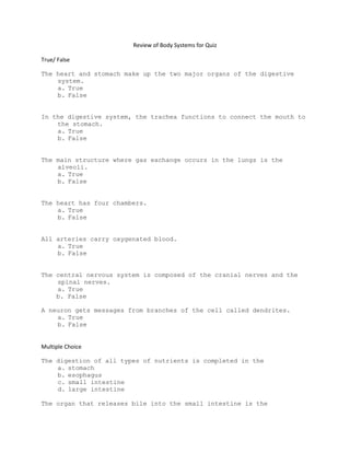 Review of Body Systems for Quiz

True/ False

The heart and stomach make up the two major organs of the digestive
    system.
    a. True
    b. False


In the digestive system, the trachea functions to connect the mouth to
    the stomach.
    a. True
    b. False


The main structure where gas exchange occurs in the lungs is the
    alveoli.
    a. True
    b. False


The heart has four chambers.
    a. True
    b. False


All arteries carry oxygenated blood.
    a. True
    b. False


The central nervous system is composed of the cranial nerves and the
    spinal nerves.
    a. True
    b. False

A neuron gets messages from branches of the cell called dendrites.
    a. True
    b. False


Multiple Choice

The digestion of all types of nutrients is completed in the
    a. stomach
    b. esophagus
    c. small intestine
    d. large intestine

The organ that releases bile into the small intestine is the
 