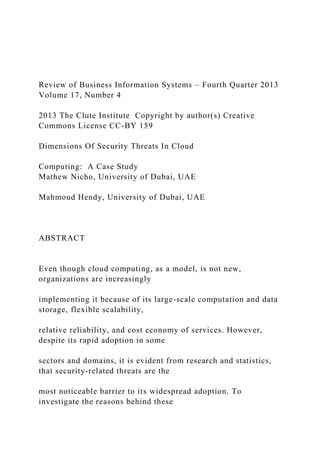 Review of Business Information Systems – Fourth Quarter 2013
Volume 17, Number 4
2013 The Clute Institute Copyright by author(s) Creative
Commons License CC-BY 159
Dimensions Of Security Threats In Cloud
Computing: A Case Study
Mathew Nicho, University of Dubai, UAE
Mahmoud Hendy, University of Dubai, UAE
ABSTRACT
Even though cloud computing, as a model, is not new,
organizations are increasingly
implementing it because of its large-scale computation and data
storage, flexible scalability,
relative reliability, and cost economy of services. However,
despite its rapid adoption in some
sectors and domains, it is evident from research and statistics,
that security-related threats are the
most noticeable barrier to its widespread adoption. To
investigate the reasons behind these
 
