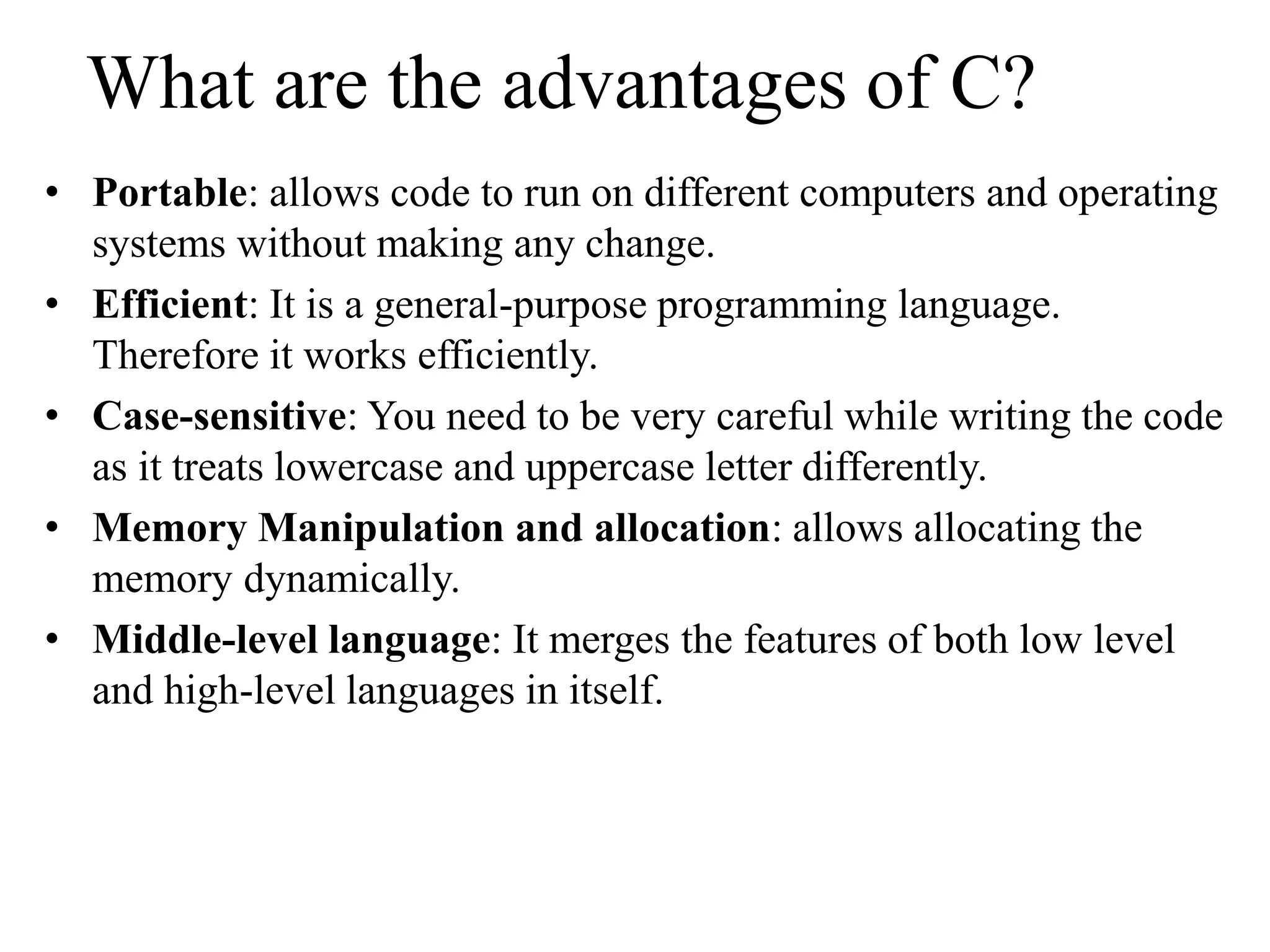 What are the advantages of C?
• Portable: allows code to run on different computers and operating
systems without making any change.
• Efficient: It is a general-purpose programming language.
Therefore it works efficiently.
• Case-sensitive: You need to be very careful while writing the code
as it treats lowercase and uppercase letter differently.
• Memory Manipulation and allocation: allows allocating the
memory dynamically.
• Middle-level language: It merges the features of both low level
and high-level languages in itself.
 