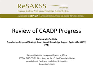 Review of CAADP Progress
                                Babatunde Omilola
Coordinator, Regional Strategic Analysis and Knowledge Support System (ReSAKSS)
                                         IFPRI


                     Partnership to Cut Hunger and Poverty in Africa
            SPECIAL DISCUSSION: Next Steps for the US Food Security Initiative
                    Association of Public and Land-Grant Universities
                                    December 3, 2009
 