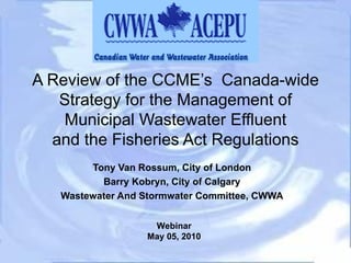 A Review of the CCME’s  Canada-wide Strategy for the Management of Municipal Wastewater Effluent and the Fisheries Act Regulations Tony Van Rossum, City of London Barry Kobryn, City of Calgary Wastewater And Stormwater Committee, CWWA Webinar May 05, 2010 