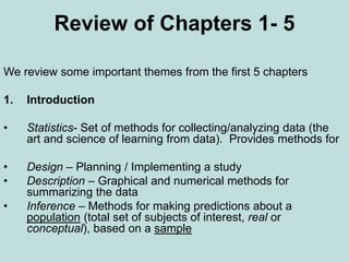 Review of Chapters 1- 5
We review some important themes from the first 5 chapters
1. Introduction
• Statistics- Set of methods for collecting/analyzing data (the
art and science of learning from data). Provides methods for
• Design – Planning / Implementing a study
• Description – Graphical and numerical methods for
summarizing the data
• Inference – Methods for making predictions about a
population (total set of subjects of interest, real or
conceptual), based on a sample
 