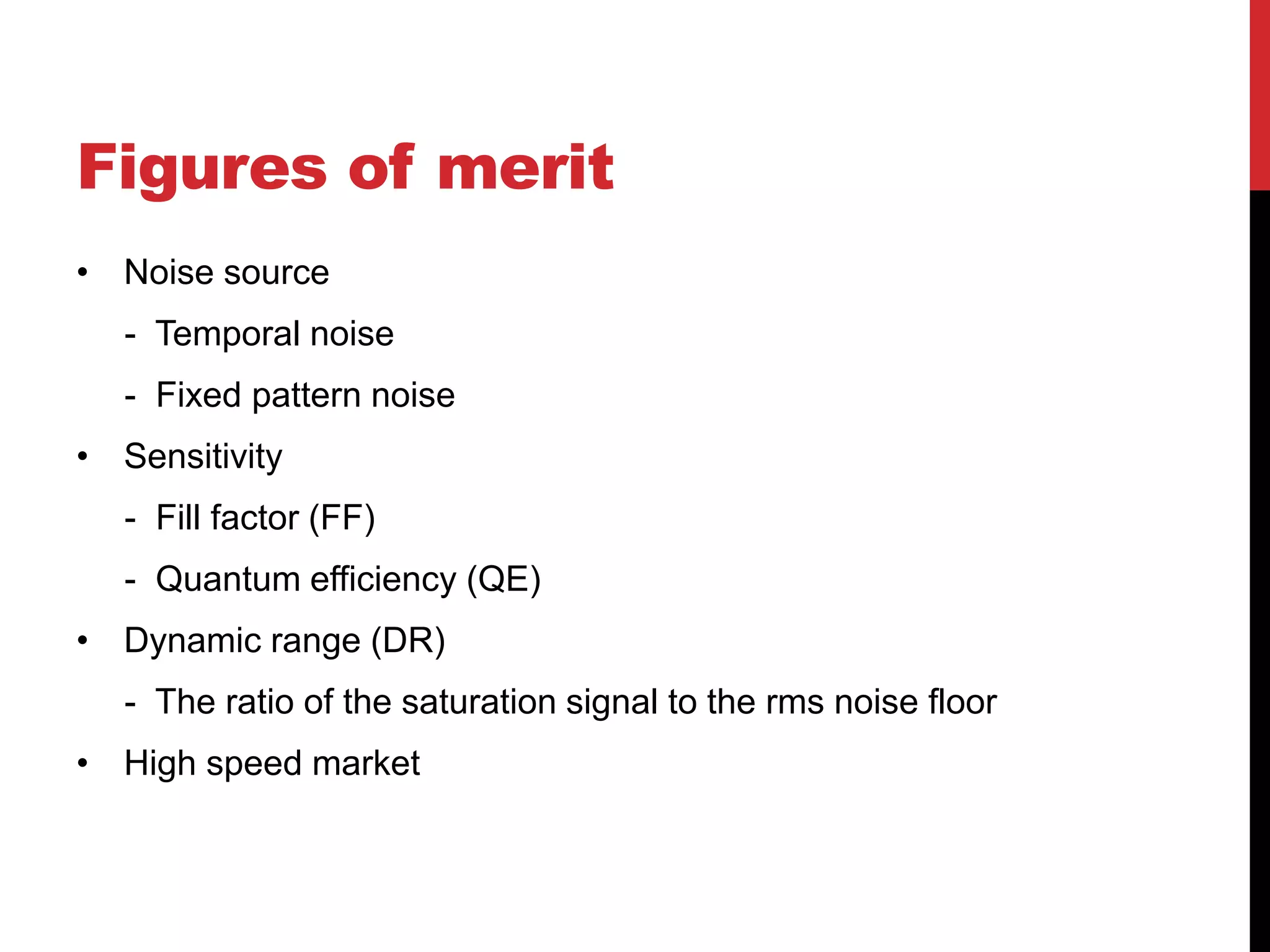 Figures of merit
• Noise source
   - Temporal noise
   - Fixed pattern noise
• Sensitivity
   - Fill factor (FF)
   - Quantum efficiency (QE)
• Dynamic range (DR)
   - The ratio of the saturation signal to the rms noise floor
• High speed market
 