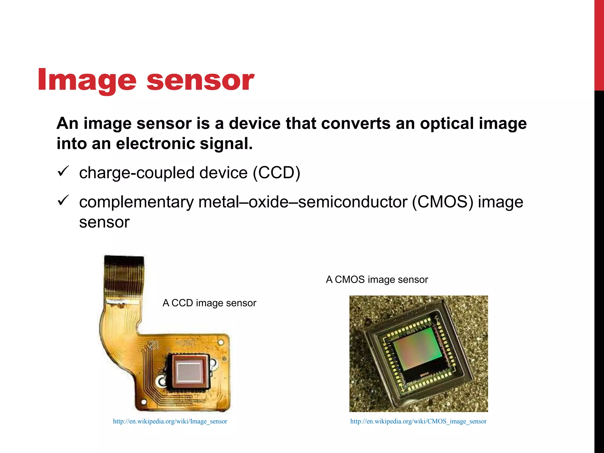 Image sensor
 An image sensor is a device that converts an optical image
 into an electronic signal.
  charge-coupled device (CCD)
  complementary metal–oxide–semiconductor (CMOS) image
   sensor


                                                   A CMOS image sensor

                        A CCD image sensor




       http://en.wikipedia.org/wiki/Image_sensor       http://en.wikipedia.org/wiki/CMOS_image_sensor
 